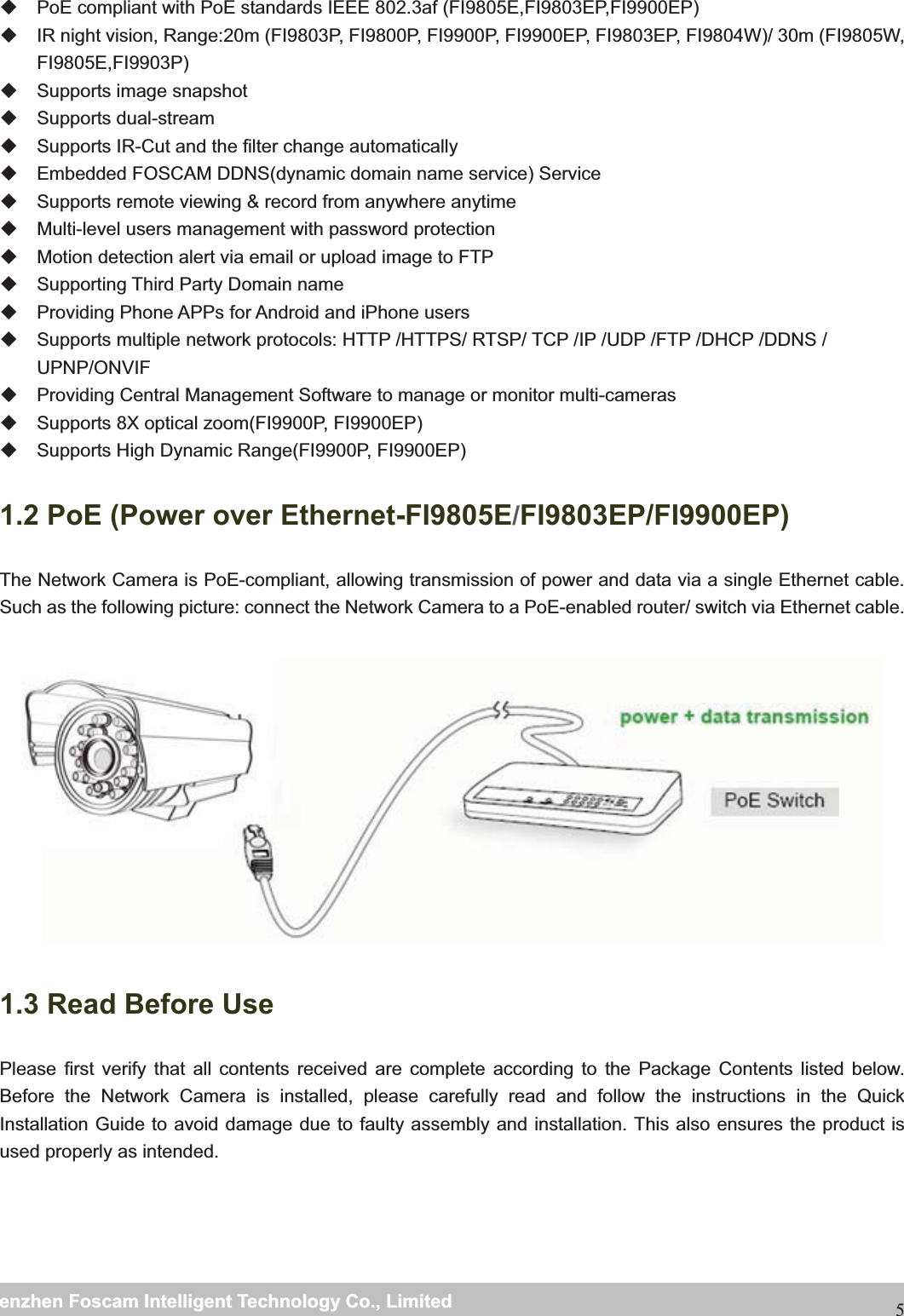                                                     wwwwww..ffoossccaamm..ccoommSShheennzzhheennFFoossccaammIInntteelllliiggeennttTTeecchhnnoollooggyyCCoo..,,LLiimmiitteeddTTeell::88667755552266774455666688FFaaxx::886677555522667744551166885  PoE compliant with PoE standards IEEE 802.3af (FI9805E,FI9803EP,FI9900EP)   IR night vision, Range:20m (FI9803P, FI9800P, FI9900P, FI9900EP, FI9803EP, FI9804W)/ 30m (FI9805W, FI9805E,FI9903P)   Supports image snapshot  Supports dual-stream   Supports IR-Cut and the filter change automatically     Embedded FOSCAM DDNS(dynamic domain name service) Service     Supports remote viewing &amp; record from anywhere anytime   Multi-level users management with password protection   Motion detection alert via email or upload image to FTP   Supporting Third Party Domain name     Providing Phone APPs for Android and iPhone users     Supports multiple network protocols: HTTP /HTTPS/ RTSP/ TCP /IP /UDP /FTP /DHCP /DDNS / UPNP/ONVIF   Providing Central Management Software to manage or monitor multi-cameras  Supports 8X optical zoom(FI9900P, FI9900EP)   Supports High Dynamic Range(FI9900P, FI9900EP) 1.2 PoE (Power over Ethernet-FI9805E/FI9803EP/FI9900EP)The Network Camera is PoE-compliant, allowing transmission of power and data via a single Ethernet cable. Such as the following picture: connect the Network Camera to a PoE-enabled router/ switch via Ethernet cable.   1.3 Read Before UsePlease first verify that all contents received are complete according to the Package Contents listed below. Before the Network Camera is installed, please carefully read and follow the instructions in the Quick Installation Guide to avoid damage due to faulty assembly and installation. This also ensures the product is used properly as intended.