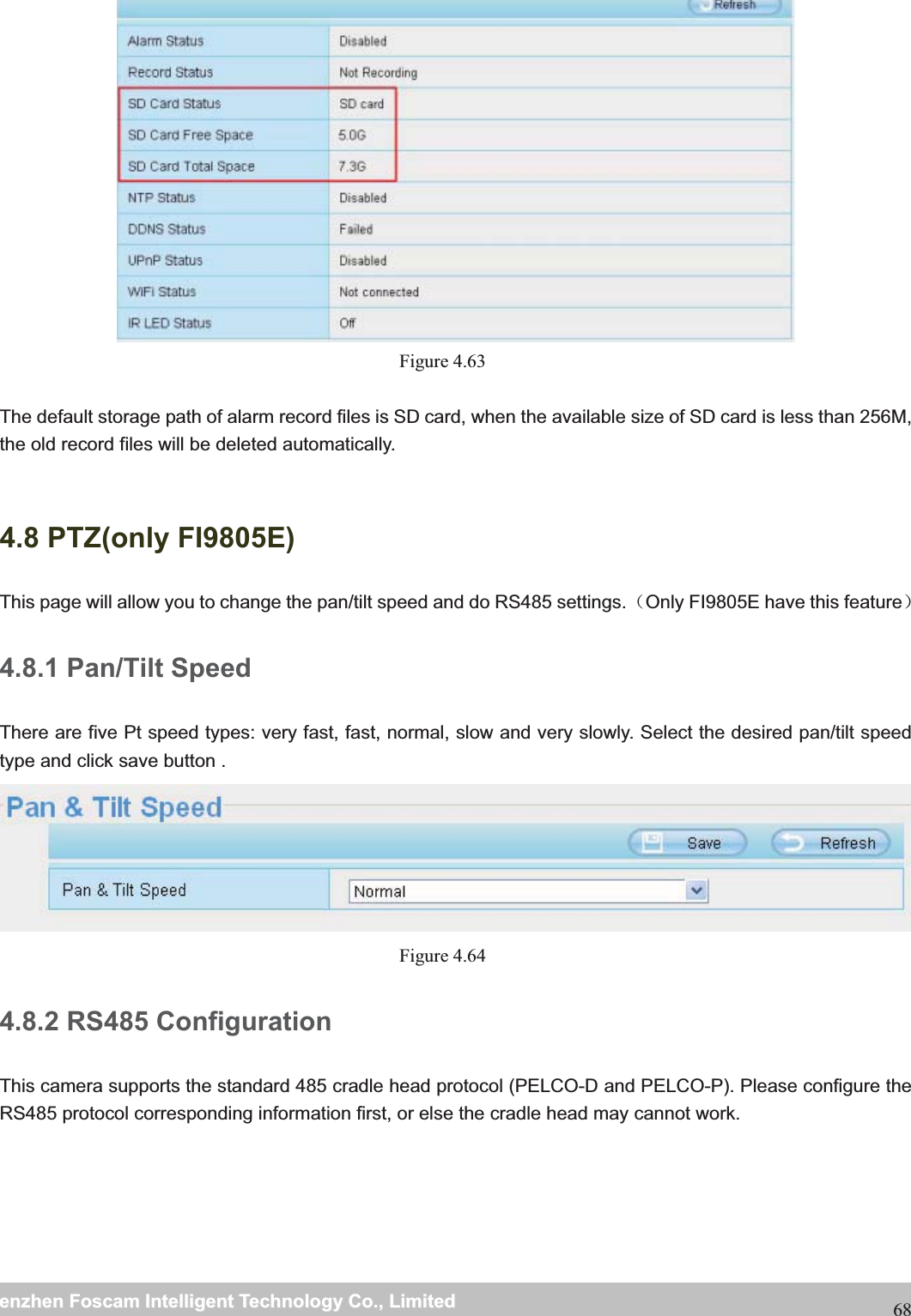                                                     wwwwww..ffoossccaamm..ccoommSShheennzzhheennFFoossccaammIInntteelllliiggeennttTTeecchhnnoollooggyyCCoo..,,LLiimmiitteeddTTeell::88667755552266774455666688FFaaxx::8866775555226677445511668868 Figure 4.63   The default storage path of alarm record files is SD card, when the available size of SD card is less than 256M, the old record files will be deleted automatically. 4.8 PTZ(only FI9805E) This page will allow you to change the pan/tilt speed and do RS485 settings.˄Only FI9805E have this feature˅ 4.8.1 Pan/Tilt Speed There are five Pt speed types: very fast, fast, normal, slow and very slowly. Select the desired pan/tilt speed type and click save button .  Figure 4.64  4.8.2 RS485 Configuration This camera supports the standard 485 cradle head protocol (PELCO-D and PELCO-P). Please configure the RS485 protocol corresponding information first, or else the cradle head may cannot work.   