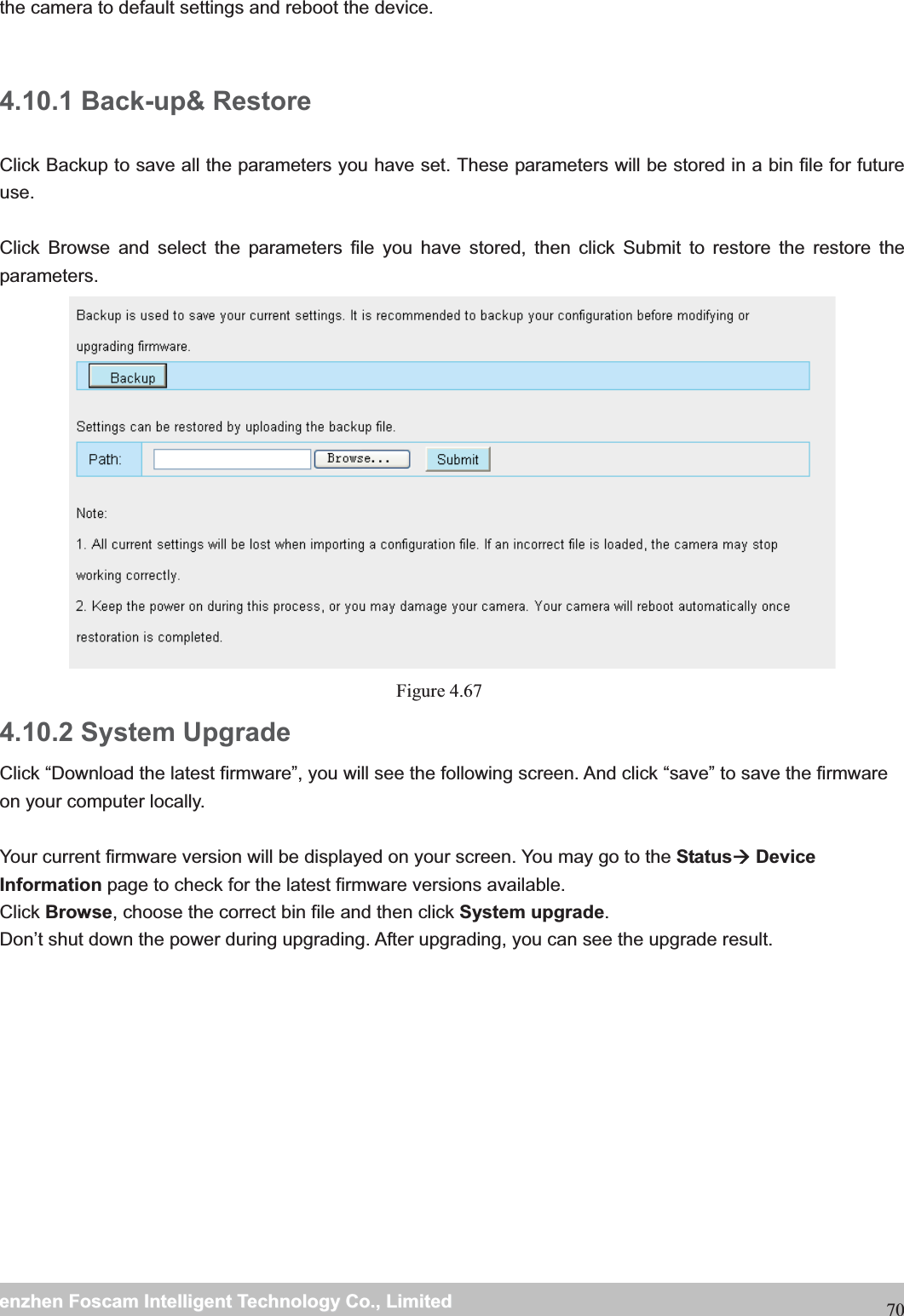                                                     wwwwww..ffoossccaamm..ccoommSShheennzzhheennFFoossccaammIInntteelllliiggeennttTTeecchhnnoollooggyyCCoo..,,LLiimmiitteeddTTeell::88667755552266774455666688FFaaxx::8866775555226677445511668870the camera to default settings and reboot the device.  4.10.1 Back-up&amp; Restore Click Backup to save all the parameters you have set. These parameters will be stored in a bin file for future use.  Click Browse and select the parameters file you have stored, then click Submit to restore the restore the parameters. Figure 4.67  4.10.2 System Upgrade Click &ldquo;Download the latest firmware&rdquo;, you will see the following screen. And click &ldquo;save&rdquo; to save the firmware on your computer locally.  Your current firmware version will be displayed on your screen. You may go to the Status&AElig; Device Information page to check for the latest firmware versions available. Click Browse, choose the correct bin file and then click System upgrade.  Don&rsquo;t shut down the power during upgrading. After upgrading, you can see the upgrade result.  
