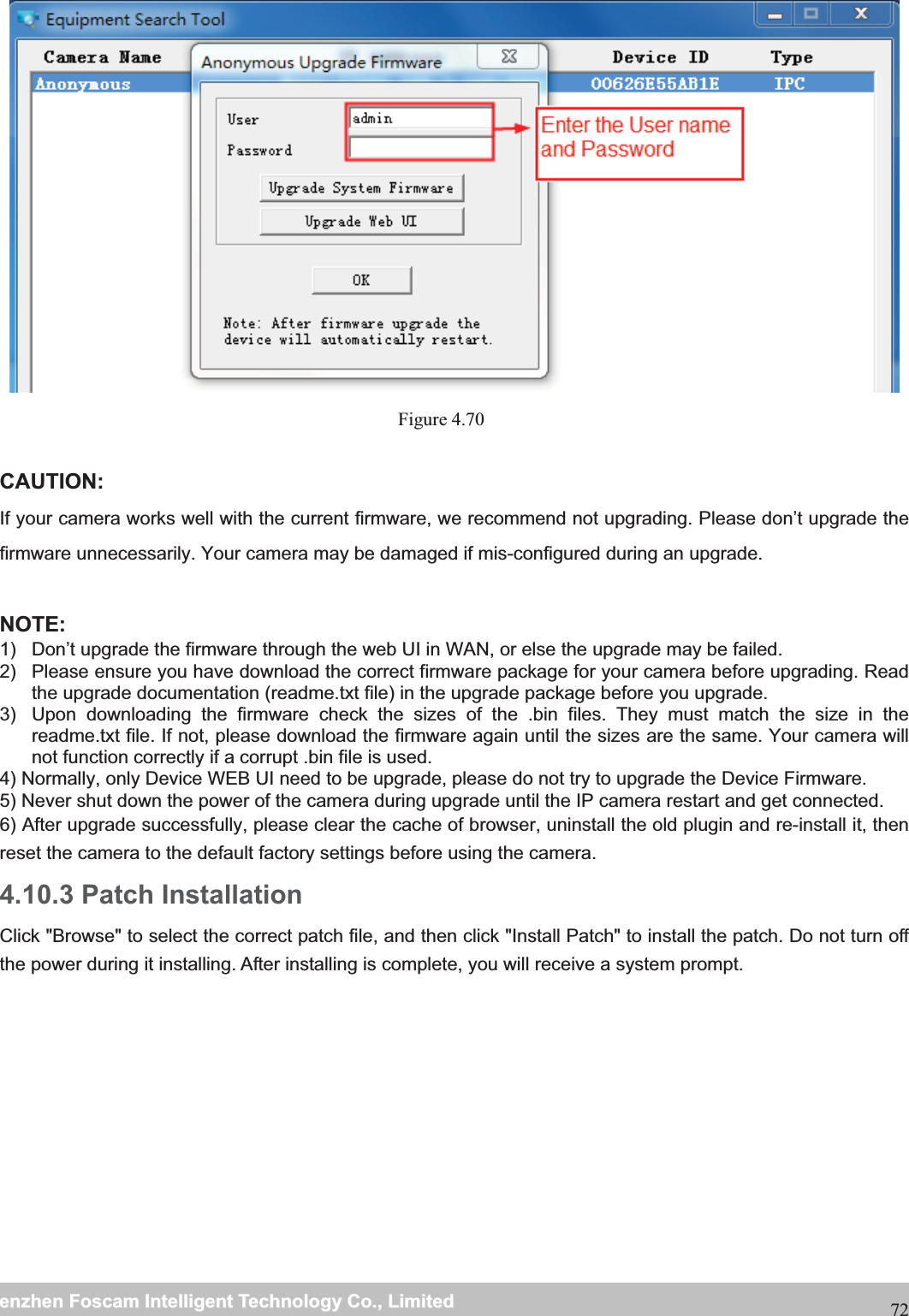                                                     wwwwww..ffoossccaamm..ccoommSShheennzzhheennFFoossccaammIInntteelllliiggeennttTTeecchhnnoollooggyyCCoo..,,LLiimmiitteeddTTeell::88667755552266774455666688FFaaxx::8866775555226677445511668872 Figure 4.70   CAUTION: If your camera works well with the current firmware, we recommend not upgrading. Please don&rsquo;t upgrade the firmware unnecessarily. Your camera may be damaged if mis-configured during an upgrade.   NOTE:  1)  Don&rsquo;t upgrade the firmware through the web UI in WAN, or else the upgrade may be failed. 2)  Please ensure you have download the correct firmware package for your camera before upgrading. Read the upgrade documentation (readme.txt file) in the upgrade package before you upgrade. 3)  Upon downloading the firmware check the sizes of the .bin files. They must match the size in the readme.txt file. If not, please download the firmware again until the sizes are the same. Your camera will not function correctly if a corrupt .bin file is used. 4) Normally, only Device WEB UI need to be upgrade, please do not try to upgrade the Device Firmware. 5) Never shut down the power of the camera during upgrade until the IP camera restart and get connected. 6) After upgrade successfully, please clear the cache of browser, uninstall the old plugin and re-install it, then reset the camera to the default factory settings before using the camera. 4.10.3 Patch Installation Click "Browse" to select the correct patch file, and then click "Install Patch" to install the patch. Do not turn off the power during it installing. After installing is complete, you will receive a system prompt. 