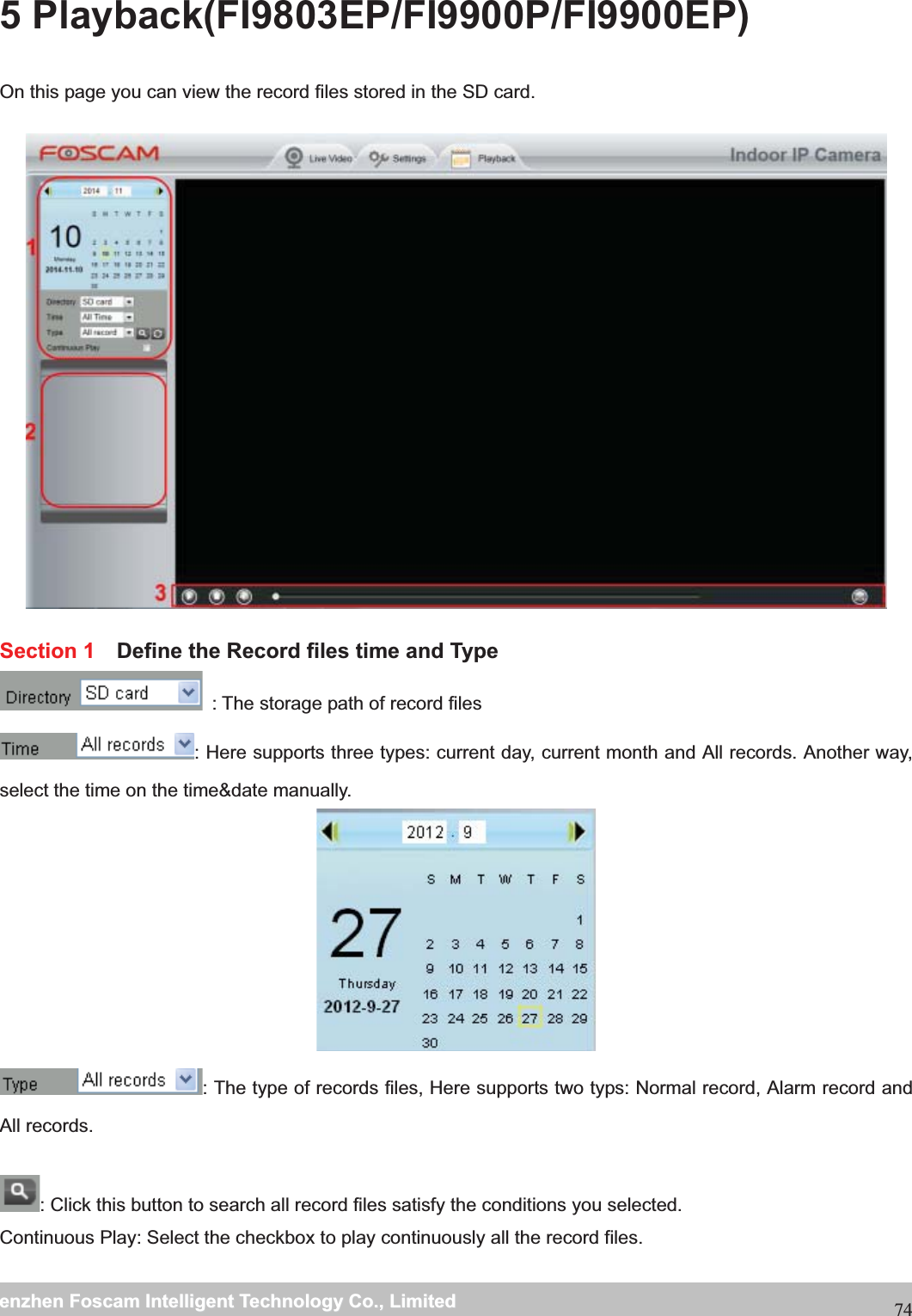                                                    wwwwww..ffoossccaamm..ccoommSShheennzzhheennFFoossccaammIInntteelllliiggeennttTTeecchhnnoollooggyyCCoo..,,LLiimmiitteeddTTeell::88667755552266774455666688FFaaxx::88667755552266774455116688745 Playback(FI9803EP/FI9900P/FI9900EP) On this page you can view the record files stored in the SD card.  Section 1    Define the Record files time and Type   : The storage path of record files : Here supports three types: current day, current month and All records. Another way, select the time on the time&amp;date manually.  : The type of records files, Here supports two typs: Normal record, Alarm record and All records.  : Click this button to search all record files satisfy the conditions you selected. Continuous Play: Select the checkbox to play continuously all the record files.  