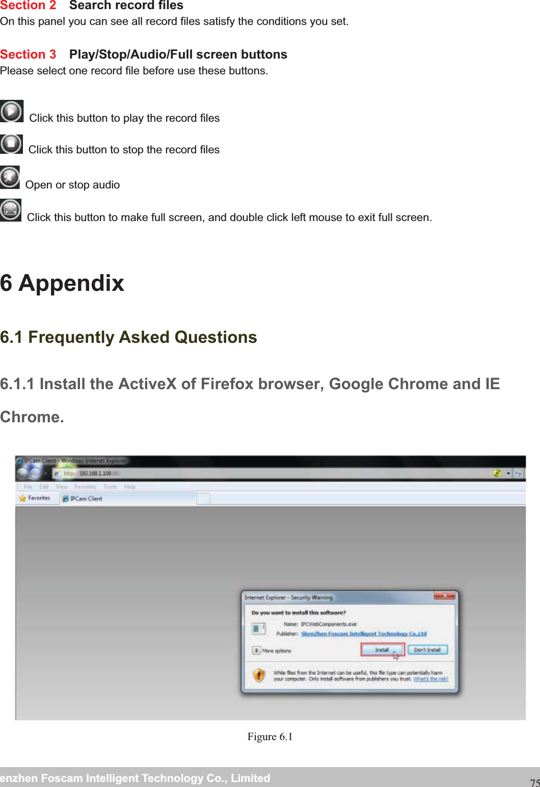                                                     wwwwww..ffoossccaamm..ccoommSShheennzzhheennFFoossccaammIInntteelllliiggeennttTTeecchhnnoollooggyyCCoo..,,LLiimmiitteeddTTeell::88667755552266774455666688FFaaxx::8866775555226677445511668875Section 2  Search record files On this panel you can see all record files satisfy the conditions you set.  Section 3  Play/Stop/Audio/Full screen buttons Please select one record file before use these buttons.    Click this button to play the record files   Click this button to stop the record files   Open or stop audio   Click this button to make full screen, and double click left mouse to exit full screen.  6 Appendix 6.1 Frequently Asked Questions 6.1.1 Install the ActiveX of Firefox browser, Google Chrome and IE Chrome. Figure 6.1 
