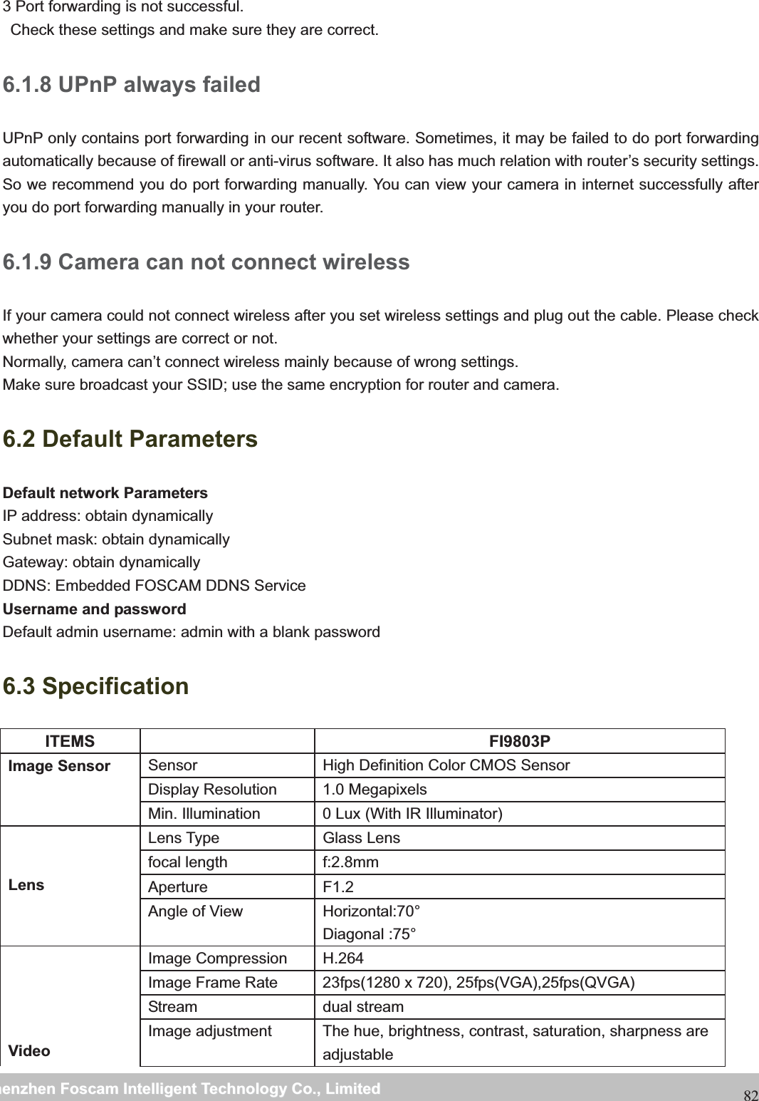                                                     wwwwww..ffoossccaamm..ccoommSShheennzzhheennFFoossccaammIInntteelllliiggeennttTTeecchhnnoollooggyyCCoo..,,LLiimmiitteeddTTeell::88667755552266774455666688FFaaxx::88667755552266774455116688823 Port forwarding is not successful.   Check these settings and make sure they are correct. 6.1.8 UPnP always failed UPnP only contains port forwarding in our recent software. Sometimes, it may be failed to do port forwarding automatically because of firewall or anti-virus software. It also has much relation with router&rsquo;s security settings. So we recommend you do port forwarding manually. You can view your camera in internet successfully after you do port forwarding manually in your router. 6.1.9 Camera can not connect wireless If your camera could not connect wireless after you set wireless settings and plug out the cable. Please check whether your settings are correct or not.   Normally, camera can&rsquo;t connect wireless mainly because of wrong settings. Make sure broadcast your SSID; use the same encryption for router and camera.   6.2 Default Parameters Default network Parameters IP address: obtain dynamically Subnet mask: obtain dynamically   Gateway: obtain dynamically DDNS: Embedded FOSCAM DDNS Service Username and password Default admin username: admin with a blank password 6.3 Specification ITEMS   FI9803P Image Sensor  Sensor  High Definition Color CMOS Sensor Display Resolution  1.0 Megapixels Min. Illumination  0 Lux (With IR Illuminator) LensLens Type  Glass Lens focal length  f:2.8mm Aperture F1.2 Angle of View  Horizontal:70&deg; Diagonal :75&deg; Video Image Compression  H.264 Image Frame Rate  23fps(1280 x 720), 25fps(VGA),25fps(QVGA) Stream dual stream Image adjustment  The hue, brightness, contrast, saturation, sharpness are adjustable 