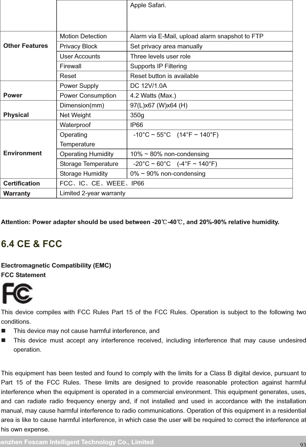                                                     wwwwww..ffoossccaamm..ccoommSShheennzzhheennFFoossccaammIInntteelllliiggeennttTTeecchhnnoollooggyyCCoo..,,LLiimmiitteeddTTeell::88667755552266774455666688FFaaxx::8866775555226677445511668893Apple Safari. Other Features Motion Detection  Alarm via E-Mail, upload alarm snapshot to FTP Privacy Block  Set privacy area manually User Accounts  Three levels user role Firewall Supports IP Filtering Reset  Reset button is available Power Power Supply  DC 12V/1.0A Power Consumption  4.2 Watts (Max.) Physical Dimension(mm)  97(L)x67 (W)x64 (H)   Net Weight  350g EnvironmentWaterproof IP66 Operating Temperature   -10&deg;C ~ 55&deg;C    (14&deg;F ~ 140&deg;F) Operating Humidity  10% ~ 80% non-condensing Storage Temperature    -20&deg;C ~ 60&deg;C    (-4&deg;F ~ 140&deg;F) Storage Humidity  0% ~ 90% non-condensing Certification FCCǃICǃCEǃWEEEǃIP66 Warranty  Limited 2-year warranty Attention: Power adapter should be used between -20ć-40 , and 20%ć-90% relative humidity. 6.4 CE &amp; FCC   Electromagnetic Compatibility (EMC) FCC Statement This device compiles with FCC Rules Part 15 of the FCC Rules. Operation is subject to the following two conditions.   This device may not cause harmful interference, and   This device must accept any interference received, including interference that may cause undesired operation.  This equipment has been tested and found to comply with the limits for a Class B digital device, pursuant to Part 15 of the FCC Rules. These limits are designed to provide reasonable protection against harmful interference when the equipment is operated in a commercial environment. This equipment generates, uses, and can radiate radio frequency energy and, if not installed and used in accordance with the installation manual, may cause harmful interference to radio communications. Operation of this equipment in a residential area is like to cause harmful interference, in which case the user will be required to correct the interference at his own expense. 