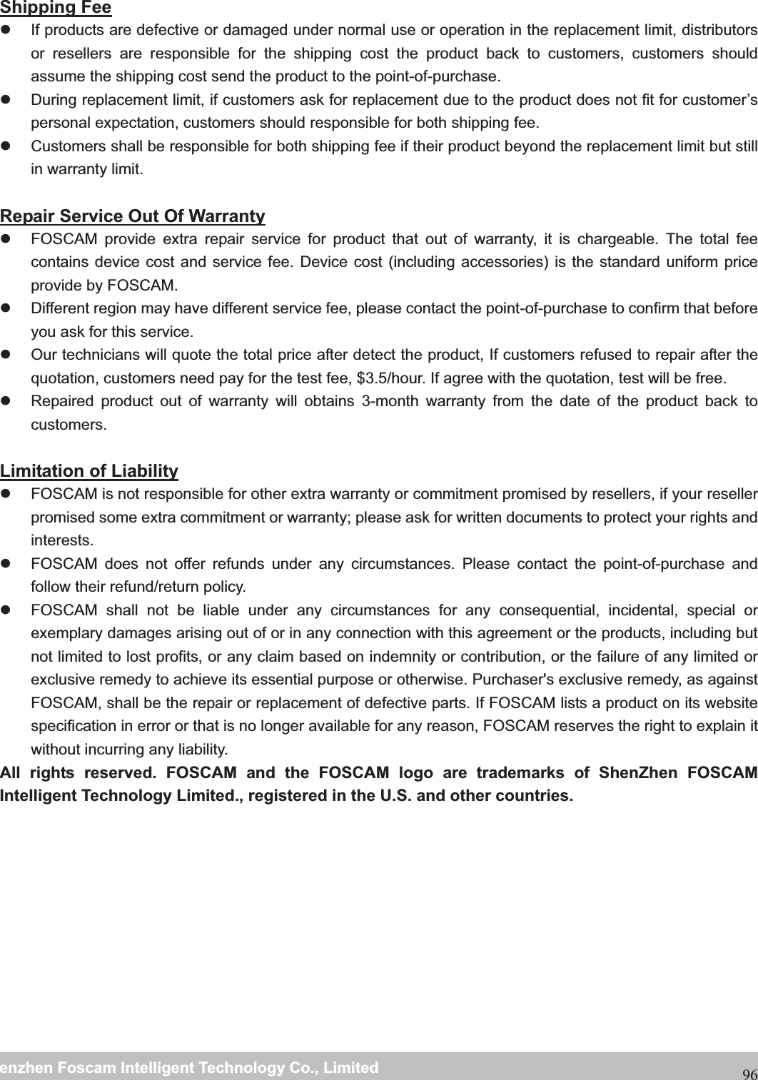                                                     wwwwww..ffoossccaamm..ccoommSShheennzzhheennFFoossccaammIInntteelllliiggeennttTTeecchhnnoollooggyyCCoo..,,LLiimmiitteeddTTeell::88667755552266774455666688FFaaxx::8866775555226677445511668896 Shipping Fee z  If products are defective or damaged under normal use or operation in the replacement limit, distributors or resellers are responsible for the shipping cost the product back to customers, customers should assume the shipping cost send the product to the point-of-purchase. z  During replacement limit, if customers ask for replacement due to the product does not fit for customer&rsquo;s personal expectation, customers should responsible for both shipping fee. z  Customers shall be responsible for both shipping fee if their product beyond the replacement limit but still in warranty limit.    Repair Service Out Of Warranty z  FOSCAM provide extra repair service for product that out of warranty, it is chargeable. The total fee contains device cost and service fee. Device cost (including accessories) is the standard uniform price provide by FOSCAM. z  Different region may have different service fee, please contact the point-of-purchase to confirm that before you ask for this service. z  Our technicians will quote the total price after detect the product, If customers refused to repair after the quotation, customers need pay for the test fee, $3.5/hour. If agree with the quotation, test will be free. z  Repaired product out of warranty will obtains 3-month warranty from the date of the product back to customers.  Limitation of Liability z  FOSCAM is not responsible for other extra warranty or commitment promised by resellers, if your reseller promised some extra commitment or warranty; please ask for written documents to protect your rights and interests. z  FOSCAM does not offer refunds under any circumstances. Please contact the point-of-purchase and follow their refund/return policy. z  FOSCAM shall not be liable under any circumstances for any consequential, incidental, special or exemplary damages arising out of or in any connection with this agreement or the products, including but not limited to lost profits, or any claim based on indemnity or contribution, or the failure of any limited or exclusive remedy to achieve its essential purpose or otherwise. Purchaser's exclusive remedy, as against FOSCAM, shall be the repair or replacement of defective parts. If FOSCAM lists a product on its website specification in error or that is no longer available for any reason, FOSCAM reserves the right to explain it without incurring any liability. All rights reserved. FOSCAM and the FOSCAM logo are trademarks of ShenZhen FOSCAM Intelligent Technology Limited., registered in the U.S. and other countries. 
