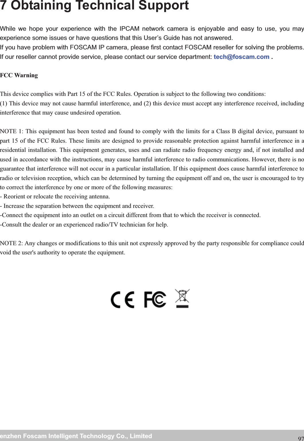                                                     wwwwww..ffoossccaamm..ccoommSShheennzzhheennFFoossccaammIInntteelllliiggeennttTTeecchhnnoollooggyyCCoo..,,LLiimmiitteeddTTeell::88667755552266774455666688FFaaxx::88667755552266774455116688977 Obtaining Technical Support While we hope your experience with the IPCAM network camera is enjoyable and easy to use, you may experience some issues or have questions that this User&rsquo;s Guide has not answered.   If you have problem with FOSCAM IP camera, please first contact FOSCAM reseller for solving the problems. If our reseller cannot provide service, please contact our service department: tech@foscam.com . FCC Warning This device complies with Part 15 of the FCC Rules. Operation is subject to the following two conditions: (1) This device may not cause harmful interference, and (2) this device must accept any interference received, including interference that may cause undesired operation. NOTE 1: This equipment has been tested and found to comply with the limits for a Class B digital device, pursuant to part 15 of the FCC Rules. These limits are designed to provide reasonable protection against harmful interference in a residential installation. This equipment generates, uses and can radiate radio frequency energy and, if not installed and used in accordance with the instructions, may cause harmful interference to radio communications. However, there is no guarantee that interference will not occur in a particular installation. If this equipment does cause harmful interference to radio or television reception, which can be determined by turning the equipment off and on, the user is encouraged to try to correct the interference by one or more of the following measures: - Reorient or relocate the receiving antenna. - Increase the separation between the equipment and receiver. -Connect the equipment into an outlet on a circuit different from that to which the receiver is connected. -Consult the dealer or an experienced radio/TV technician for help. NOTE 2: Any changes or modifications to this unit not expressly approved by the party responsible for compliance could void the user's authority to operate the equipment.   