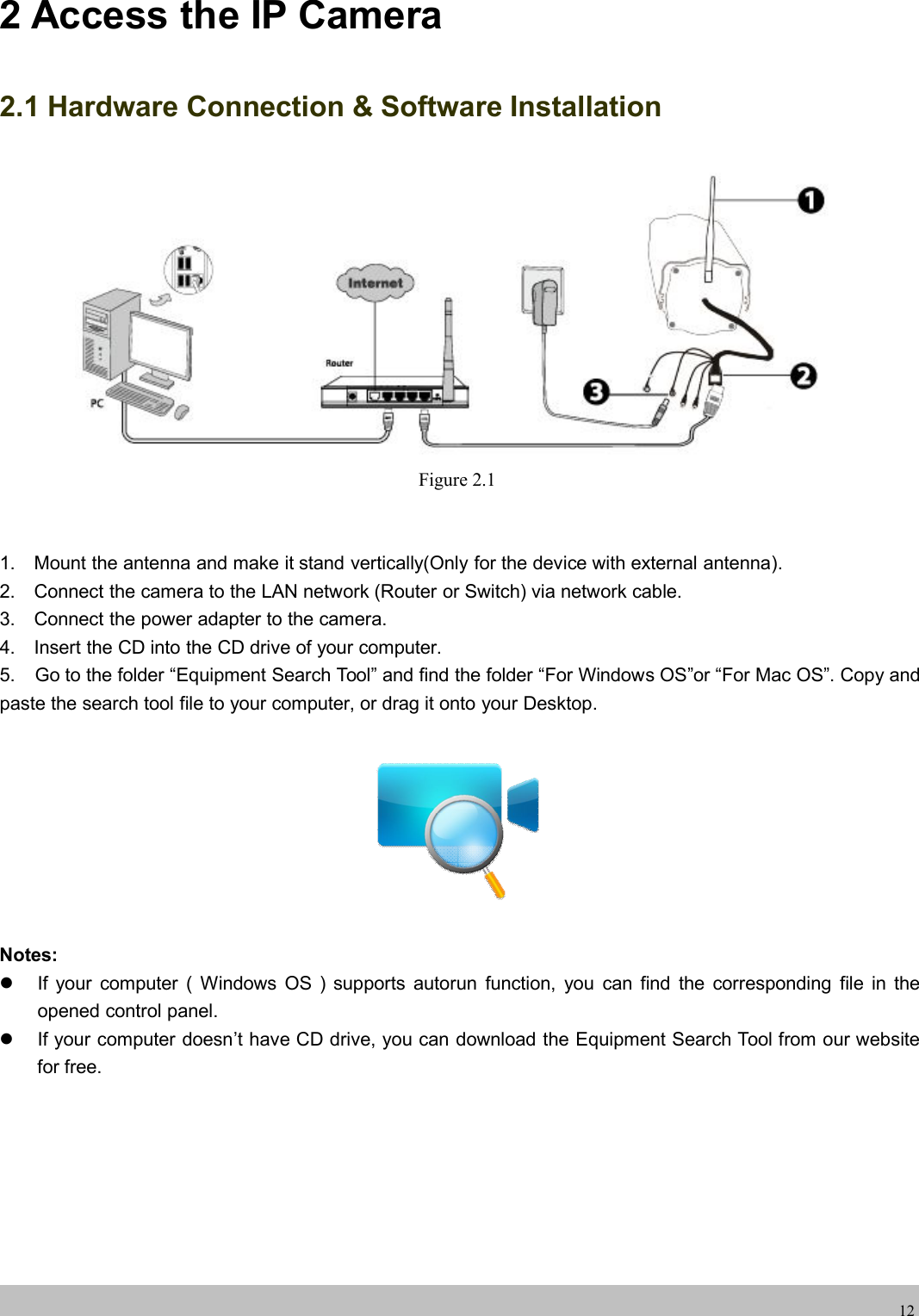 wwwwww.foscam.co.foscam.comm122 Access the IP Camera2.1 Hardware Connection &amp; Software InstallationFigure 2.11. Mount the antenna and make it stand vertically(Only for the device with external antenna).2. Connect the camera to the LAN network (Router or Switch) via network cable.3. Connect the power adapter to the camera.4. Insert the CD into the CD drive of your computer.5. Go to the folder &ldquo;Equipment Search Tool&rdquo; and find the folder &ldquo;For Windows OS&rdquo;or &ldquo;For Mac OS&rdquo;. Copy andpaste the search tool file to your computer, or drag it onto your Desktop.Notes:If your computer ( Windows OS ) supports autorun function, you can find the corresponding file in theopened control panel.If your computer doesn&rsquo;t have CD drive, you can download the Equipment Search Tool from our websitefor free.