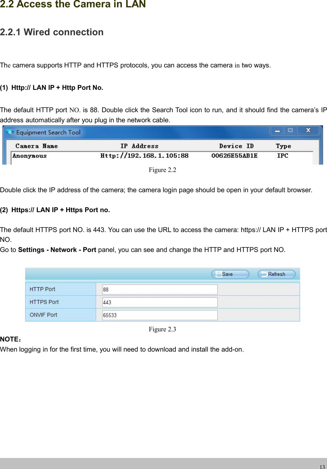 wwwwww.foscam.co.foscam.comm132.2 Access the Camera in LAN2.2.1 Wired connectionThecamera supports HTTP and HTTPS protocols, you can access the camera in two ways.(1) Http:// LAN IP + Http Port No.The default HTTP port NO. is 88. Double click the Search Tool icon to run, and it should find the camera&rsquo;s IPaddress automatically after you plug in the network cable.Figure 2.2Double click the IP address of the camera; the camera login page should be open in your default browser.(2) Https:// LAN IP + Https Port no.The default HTTPS port NO. is 443. You can use the URL to access the camera: https:// LAN IP + HTTPS portNO.Go to Settings - Network - Port panel, you can see and change the HTTP and HTTPS port NO.Figure 2.3NOTE：When logging in for the first time, you will need to download and install the add-on.