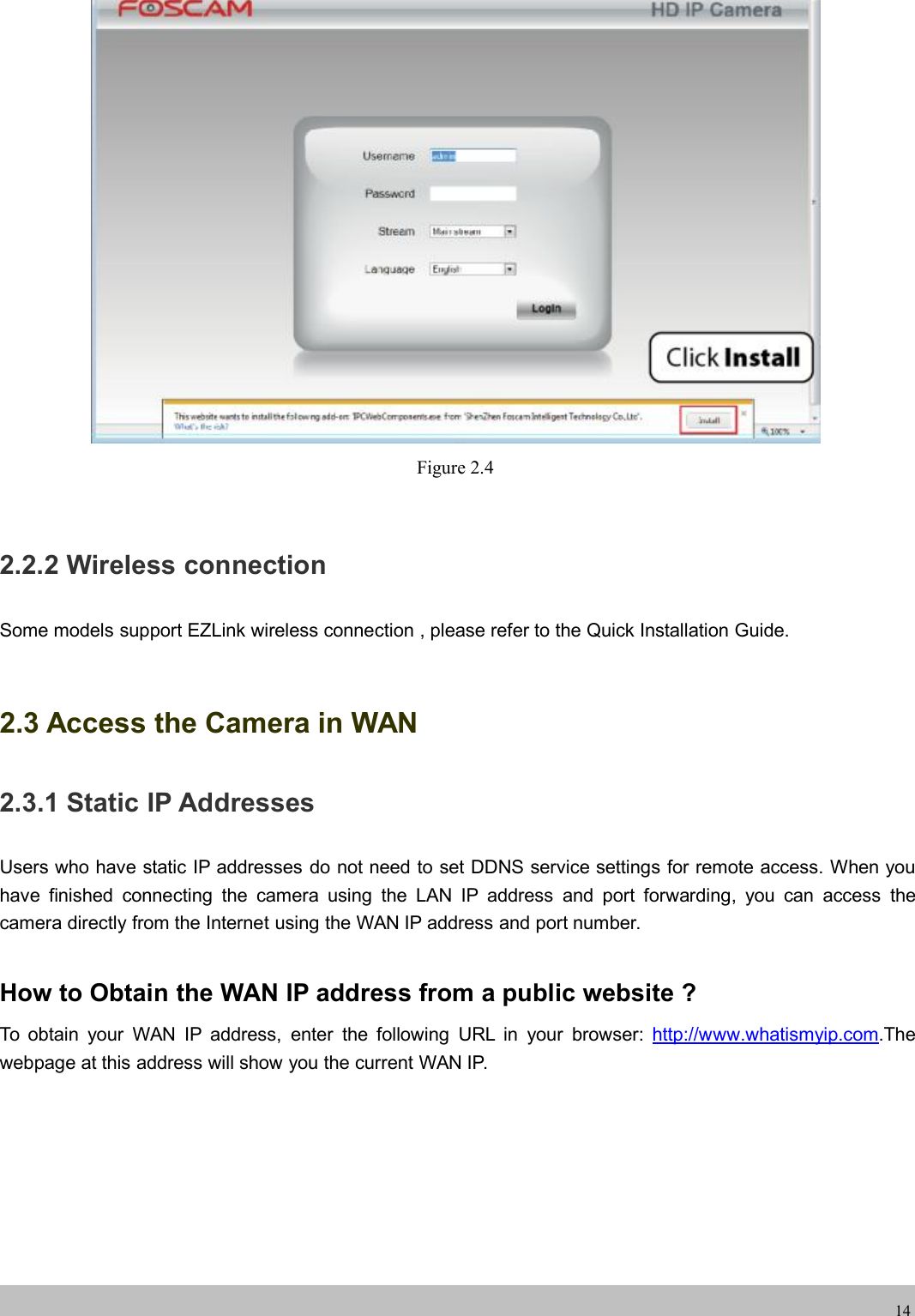 wwwwww.foscam.co.foscam.comm14Figure 2.42.2.2 Wireless connectionSome models support EZLink wireless connection , please refer to the Quick Installation Guide.2.3 Access the Camera in WAN2.3.1 Static IP AddressesUsers who have static IP addresses do not need to set DDNS service settings for remote access. When youhave finished connecting the camera using the LAN IP address and port forwarding, you can access thecamera directly from the Internet using the WAN IP address and port number.How to Obtain the WAN IP address from a public website ?To obtain your WAN IP address, enter the following URL in your browser: http://www.whatismyip.com.Thewebpage at this address will show you the current WAN IP.