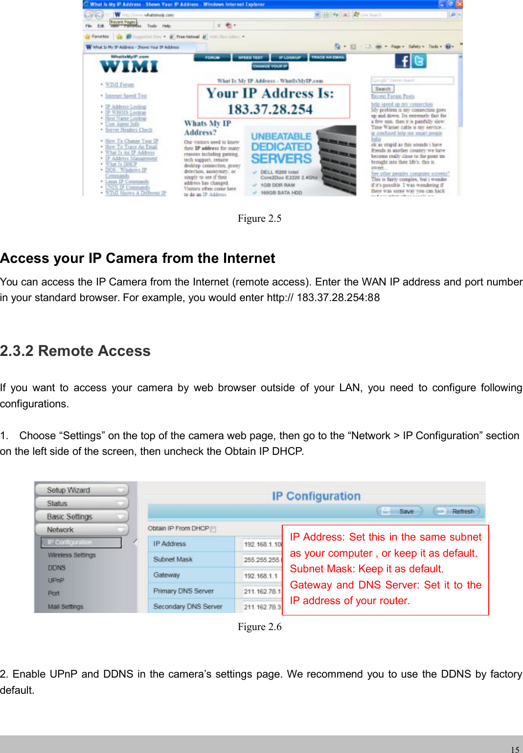 wwwwww.foscam.co.foscam.comm15Figure 2.5Access your IP Camera from the InternetYou can access the IP Camera from the Internet (remote access). Enter the WAN IP address and port numberin your standard browser. For example, you would enter http:// 183.37.28.254:882.3.2 Remote AccessIf you want to access your camera by web browser outside of your LAN, you need to configure followingconfigurations.1. Choose &ldquo;Settings&rdquo; on the top of the camera web page, then go to the &ldquo;Network > IP Configuration&rdquo; sectionon the left side of the screen, then uncheck the Obtain IP DHCP.Figure 2.62. Enable UPnP and DDNS in the camera&rsquo;s settings page. We recommend you to use the DDNS by factorydefault.IP Address: Set this in the same subnetas your computer , or keep it as default.Subnet Mask: Keep it as default.Gateway and DNS Server: Set it to theIP address of your router.