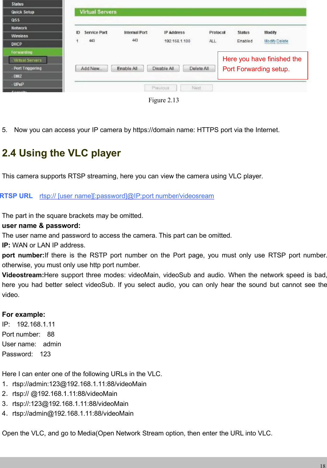 wwwwww.foscam.co.foscam.comm18Figure 2.135. Now you can access your IP camera by https://domain name: HTTPS port via the Internet.2.4 Using the VLC playerThis camera supports RTSP streaming, here you can view the camera using VLC player.RTSP URL rtsp:// [user name][:password]@IP:port number/videosreamThe part in the square brackets may be omitted.user name &amp; password:The user name and password to access the camera. This part can be omitted.IP: WAN or LAN IP address.port number:If there is the RSTP port number on the Port page, you must only use RTSP port number.otherwise, you must only use http port number.Videostream:Here support three modes: videoMain, videoSub and audio. When the network speed is bad,here you had better select videoSub. If you select audio, you can only hear the sound but cannot see thevideo.For example:IP: 192.168.1.11Port number: 88User name: adminPassword: 123Here I can enter one of the following URLs in the VLC.1．rtsp://admin:123@192.168.1.11:88/videoMain2．rtsp:// @192.168.1.11:88/videoMain3．rtsp://:123@192.168.1.11:88/videoMain4．rtsp://admin@192.168.1.11:88/videoMainOpen the VLC, and go to Media(Open Network Stream option, then enter the URL into VLC.Here you have finished thePort Forwarding setup.