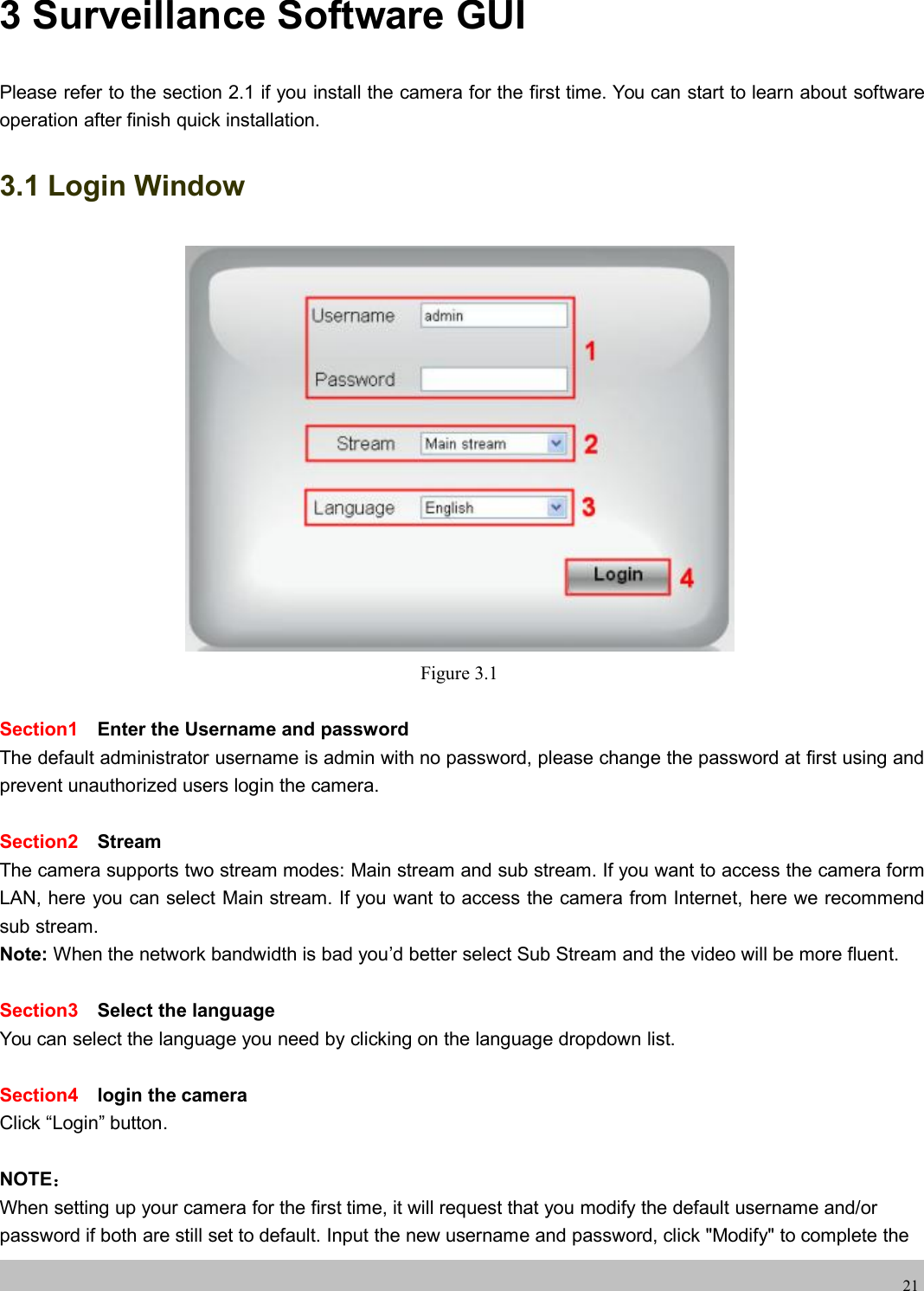 wwwwww.foscam.co.foscam.comm213 Surveillance Software GUIPlease refer to the section 2.1 if you install the camera for the first time. You can start to learn about softwareoperation after finish quick installation.3.1 Login WindowFigure 3.1Section1 Enter the Username and passwordThe default administrator username is admin with no password, please change the password at first using andprevent unauthorized users login the camera.Section2 StreamThe camera supports two stream modes: Main stream and sub stream. If you want to access the camera formLAN, here you can select Main stream. If you want to access the camera from Internet, here we recommendsub stream.Note: When the network bandwidth is bad you&rsquo;d better select Sub Stream and the video will be more fluent.Section3 Select the languageYou can select the language you need by clicking on the language dropdown list.Section4 login the cameraClick &ldquo;Login&rdquo; button.NOTE：When setting up your camera for the first time, it will request that you modify the default username and/orpassword if both are still set to default. Input the new username and password, click "Modify" to complete the