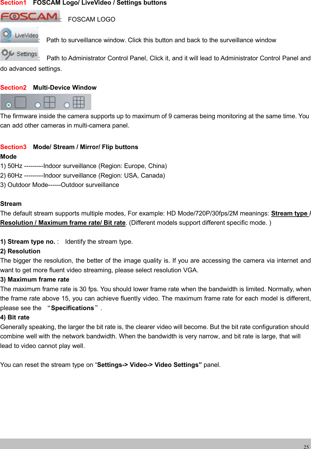 wwwwww.foscam.co.foscam.comm25Section1 FOSCAM Logo/ LiveVideo / Settings buttons: FOSCAM LOGO: Path to surveillance window. Click this button and back to the surveillance window: Path to Administrator Control Panel, Click it, and it will lead to Administrator Control Panel anddo advanced settings.Section2 Multi-Device WindowThe firmware inside the camera supports up to maximum of 9 cameras being monitoring at the same time. Youcan add other cameras in multi-camera panel.Section3 Mode/ Stream / Mirror/ Flip buttonsMode1) 50Hz ---------Indoor surveillance (Region: Europe, China)2) 60Hz ---------Indoor surveillance (Region: USA, Canada)3) Outdoor Mode------Outdoor surveillanceStreamThe default stream supports multiple modes, For example: HD Mode/720P/30fps/2M meanings: Stream type /Resolution / Maximum frame rate/ Bit rate. (Different models support different specific mode. )1) Stream type no. : Identify the stream type.2) ResolutionThe bigger the resolution, the better of the image quality is. If you are accessing the camera via internet andwant to get more fluent video streaming, please select resolution VGA.3) Maximum frame rateThe maximum frame rate is 30 fps. You should lower frame rate when the bandwidth is limited. Normally, whenthe frame rate above 15, you can achieve fluently video. The maximum frame rate for each model is different,please see the &ldquo;Specifications&rdquo;.4) Bit rateGenerally speaking, the larger the bit rate is, the clearer video will become. But the bit rate configuration shouldcombine well with the network bandwidth. When the bandwidth is very narrow, and bit rate is large, that willlead to video cannot play well.You can reset the stream type on &ldquo;Settings-> Video-> Video Settings&rdquo; panel.