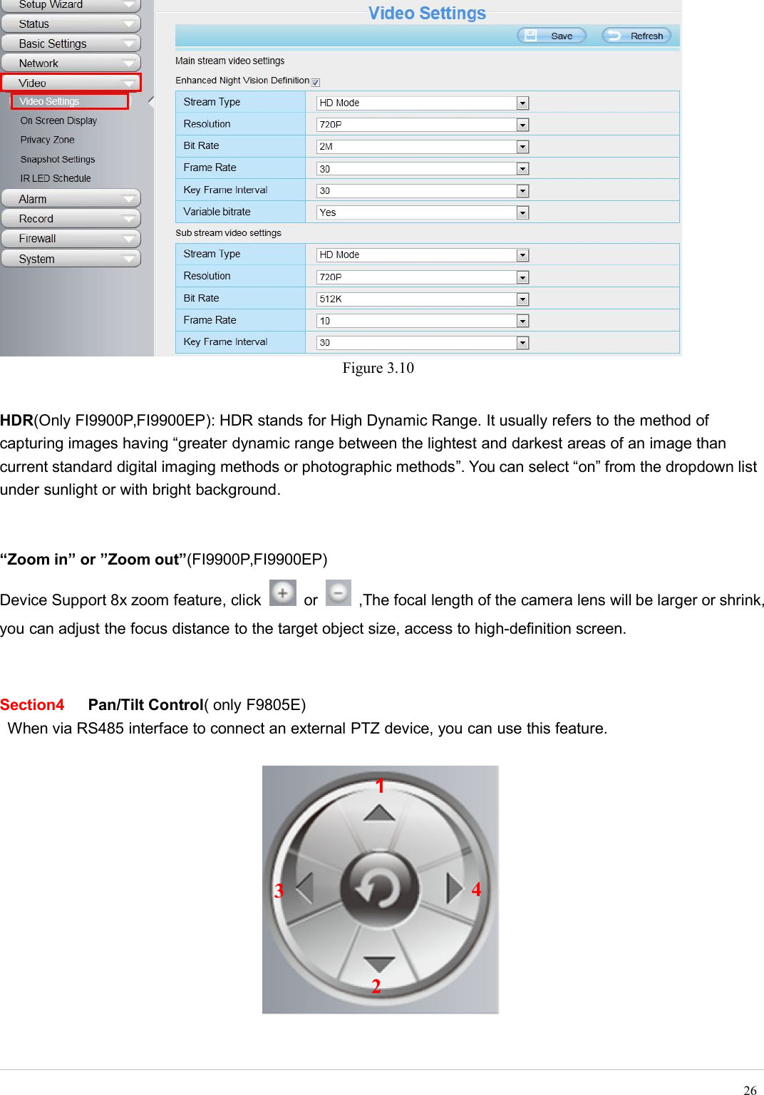 wwwwww.foscam.co.foscam.commShenzhen Foscam Intelligent Technology Co., Limited 26Figure 3.10HDR(Only FI9900P,FI9900EP): HDR stands for High Dynamic Range. It usually refers to the method ofcapturing images having &ldquo;greater dynamic range between the lightest and darkest areas of an image thancurrent standard digital imaging methods or photographic methods&rdquo;. You can select &ldquo;on&rdquo; from the dropdown listunder sunlight or with bright background.&ldquo;Zoom in&rdquo; or &rdquo;Zoom out&rdquo;(FI9900P,FI9900EP)Device Support 8x zoom feature, click or ,The focal length of the camera lens will be larger or shrink,you can adjust the focus distance to the target object size, access to high-definition screen.Section4 Pan/Tilt Control( only F9805E)When via RS485 interface to connect an external PTZ device, you can use this feature.1234