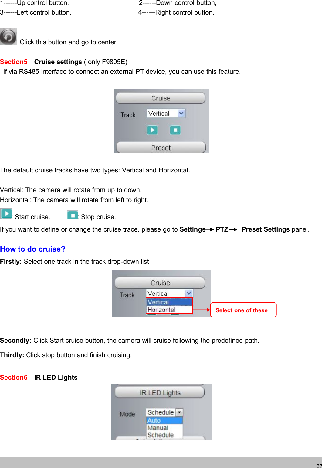 wwwwww.foscam.co.foscam.comm271------Up control button, 2------Down control button,3------Left control button, 4------Right control button,Click this button and go to centerSection5 Cruise settings ( only F9805E)If via RS485 interface to connect an external PT device, you can use this feature.The default cruise tracks have two types: Vertical and Horizontal.Vertical: The camera will rotate from up to down.Horizontal: The camera will rotate from left to right.: Start cruise. : Stop cruise.If you want to define or change the cruise trace, please go to Settings PTZ Preset Settings panel.How to do cruise?Firstly: Select one track in the track drop-down listSecondly: Click Start cruise button, the camera will cruise following the predefined path.Thirdly: Click stop button and finish cruising.Section6 IR LED LightsSelect one of these