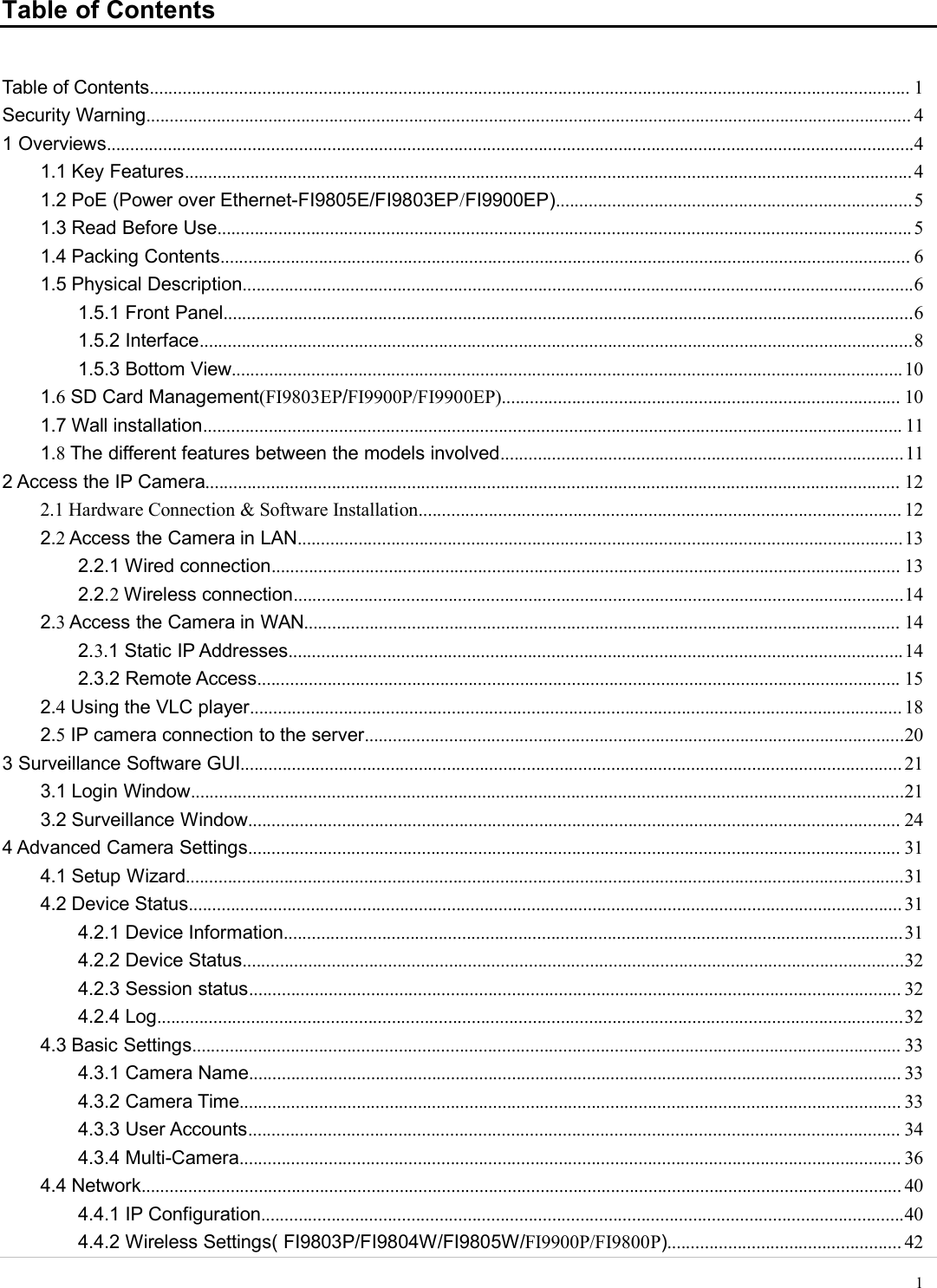 wwwwww.foscam.co.foscam.comm1Table of ContentsTable of Contents.................................................................................................................................................................. 1Security Warning................................................................................................................................................................... 41 Overviews............................................................................................................................................................................41.1 Key Features...........................................................................................................................................................41.2 PoE (Power over Ethernet-FI9805E/FI9803EP/FI9900EP)............................................................................51.3 Read Before Use.................................................................................................................................................... 51.4 Packing Contents................................................................................................................................................... 61.5 Physical Description...............................................................................................................................................61.5.1 Front Panel...................................................................................................................................................61.5.2 Interface........................................................................................................................................................81.5.3 Bottom View...............................................................................................................................................101.6SD Card Management(FI9803EP/FI9900P/FI9900EP)..................................................................................... 101.7 Wall installation..................................................................................................................................................... 111.8The different features between the models involved......................................................................................112 Access the IP Camera.................................................................................................................................................... 122.1 Hardware Connection &amp; Software Installation....................................................................................................... 122.2Access the Camera in LAN.................................................................................................................................132.2.1 Wired connection...................................................................................................................................... 132.2.2Wireless connection..................................................................................................................................142.3Access the Camera in WAN............................................................................................................................... 142.3.1 Static IP Addresses...................................................................................................................................142.3.2 Remote Access......................................................................................................................................... 152.4Using the VLC player........................................................................................................................................... 182.5IP camera connection to the server...................................................................................................................203 Surveillance Software GUI............................................................................................................................................. 213.1 Login Window........................................................................................................................................................213.2 Surveillance Window........................................................................................................................................... 244 Advanced Camera Settings........................................................................................................................................... 314.1 Setup Wizard.........................................................................................................................................................314.2 Device Status........................................................................................................................................................ 314.2.1 Device Information....................................................................................................................................314.2.2 Device Status.............................................................................................................................................324.2.3 Session status........................................................................................................................................... 324.2.4 Log...............................................................................................................................................................324.3 Basic Settings....................................................................................................................................................... 334.3.1 Camera Name........................................................................................................................................... 334.3.2 Camera Time............................................................................................................................................. 334.3.3 User Accounts........................................................................................................................................... 344.3.4 Multi-Camera............................................................................................................................................. 364.4 Network.................................................................................................................................................................. 404.4.1 IP Configuration.........................................................................................................................................404.4.2 Wireless Settings( FI9803P/FI9804W/FI9805W/FI9900P/FI9800P).................................................. 42