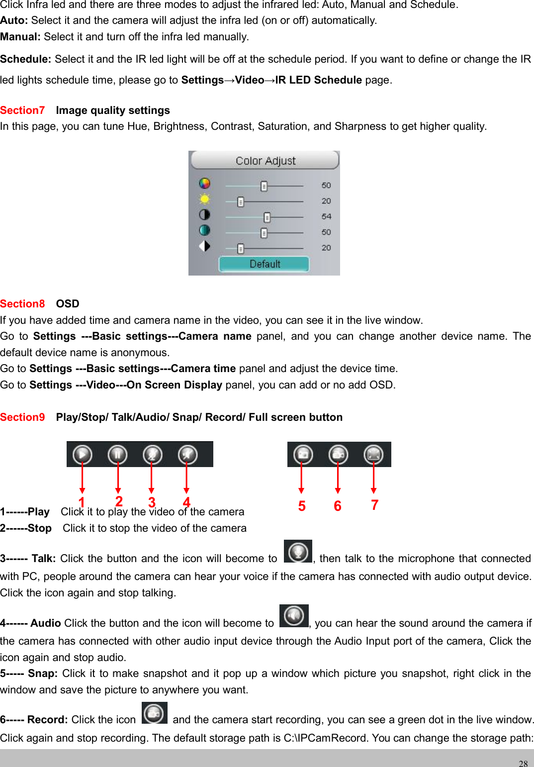 wwwwww.foscam.co.foscam.comm28Click Infra led and there are three modes to adjust the infrared led: Auto, Manual and Schedule.Auto: Select it and the camera will adjust the infra led (on or off) automatically.Manual: Select it and turn off the infra led manually.Schedule: Select it and the IR led light will be off at the schedule period. If you want to define or change the IRled lights schedule time, please go to Settings&rarr;Video&rarr;IR LED Schedule page.Section7 Image quality settingsIn this page, you can tune Hue, Brightness, Contrast, Saturation, and Sharpness to get higher quality.Section8 OSDIf you have added time and camera name in the video, you can see it in the live window.Go to Settings ---Basic settings---Camera name panel, and you can change another device name. Thedefault device name is anonymous.Go to Settings ---Basic settings---Camera time panel and adjust the device time.Go to Settings ---Video---On Screen Display panel, you can add or no add OSD.Section9 Play/Stop/ Talk/Audio/ Snap/ Record/ Full screen button1------Play Click it to play the video of the camera2------Stop Click it to stop the video of the camera3------ Talk: Click the button and the icon will become to , then talk to the microphone that connectedwith PC, people around the camera can hear your voice if the camera has connected with audio output device.Click the icon again and stop talking.4------ Audio Click the button and the icon will become to , you can hear the sound around the camera ifthe camera has connected with other audio input device through the Audio Input port of the camera, Click theicon again and stop audio.5----- Snap: Click it to make snapshot and it pop up a window which picture you snapshot, right click in thewindow and save the picture to anywhere you want.6----- Record: Click the icon and the camera start recording, you can see a green dot in the live window.Click again and stop recording. The default storage path is C:\IPCamRecord. You can change the storage path:1235 6 74
