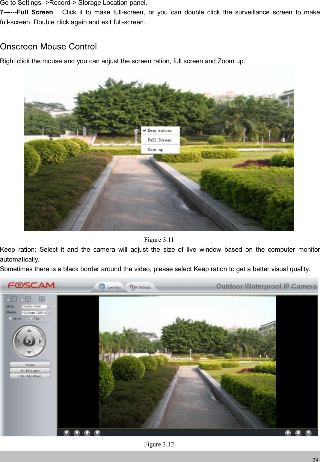 wwwwww.foscam.co.foscam.comm29Go to Settings- >Record-> Storage Location panel.7------Full Screen Click it to make full-screen, or you can double click the surveillance screen to makefull-screen. Double click again and exit full-screen.Onscreen Mouse ControlRight click the mouse and you can adjust the screen ration, full screen and Zoom up.Figure 3.11Keep ration: Select it and the camera will adjust the size of live window based on the computer monitorautomatically.Sometimes there is a black border around the video, please select Keep ration to get a better visual quality.Figure 3.12