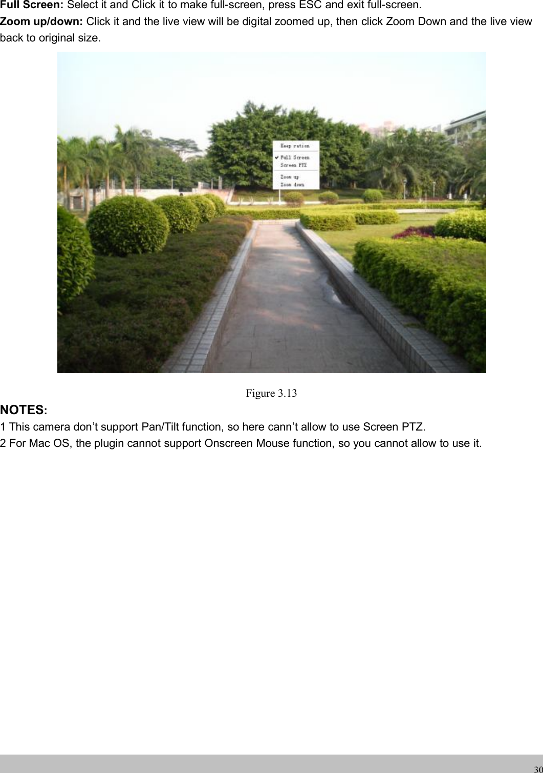 wwwwww.foscam.co.foscam.comm30Full Screen: Select it and Click it to make full-screen, press ESC and exit full-screen.Zoom up/down: Click it and the live view will be digital zoomed up, then click Zoom Down and the live viewback to original size.Figure 3.13NOTES:1 This camera don&rsquo;t support Pan/Tilt function, so here cann&rsquo;t allow to use Screen PTZ.2 For Mac OS, the plugin cannot support Onscreen Mouse function, so you cannot allow to use it.