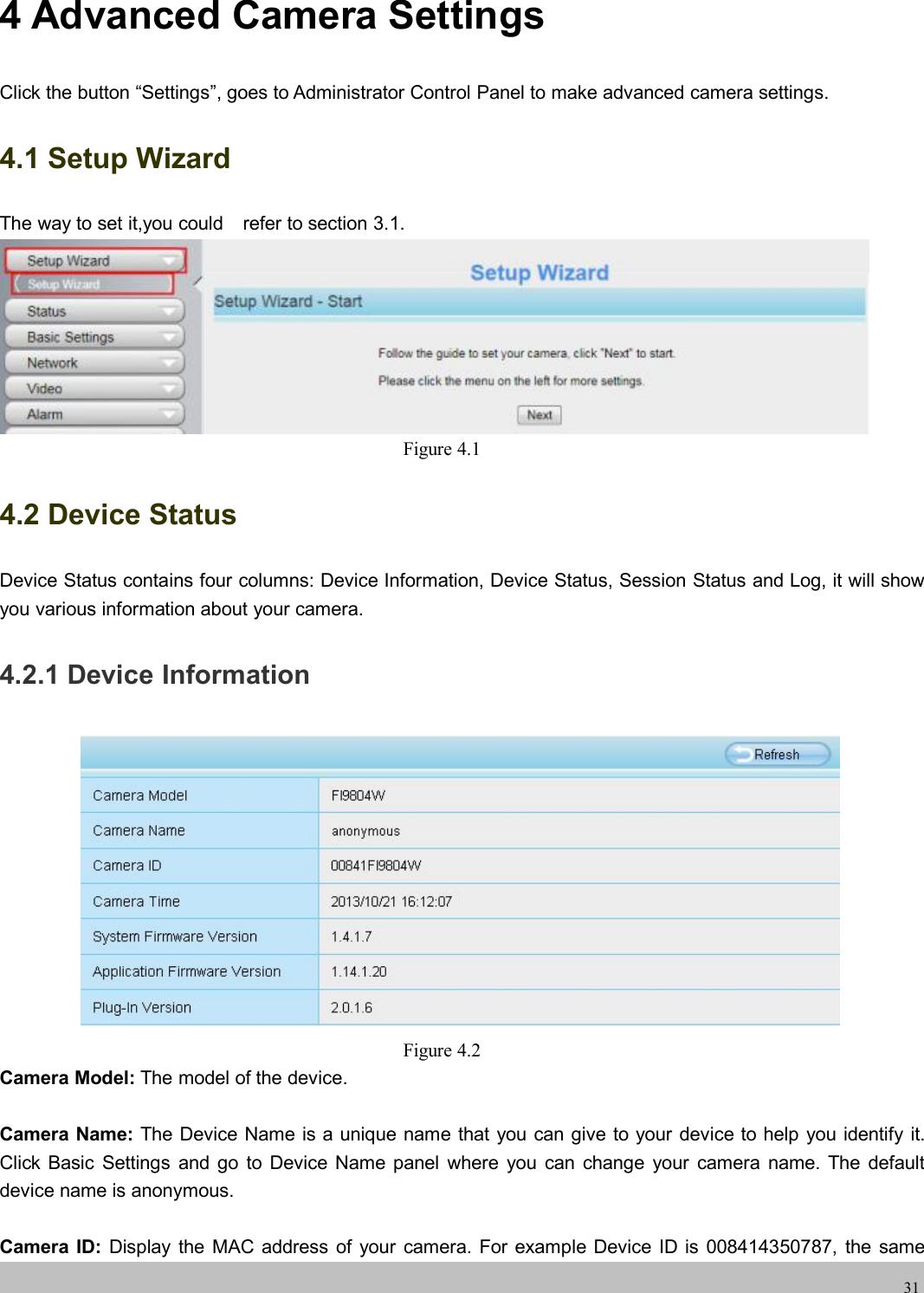 wwwwww.foscam.co.foscam.comm314 Advanced Camera SettingsClick the button &ldquo;Settings&rdquo;, goes to Administrator Control Panel to make advanced camera settings.4.1 Setup WizardThe way to set it,you could refer to section 3.1.Figure 4.14.2 Device StatusDevice Status contains four columns: Device Information, Device Status, Session Status and Log, it will showyou various information about your camera.4.2.1 Device InformationFigure 4.2Camera Model: The model of the device.Camera Name: The Device Name is a unique name that you can give to your device to help you identify it.Click Basic Settings and go to Device Name panel where you can change your camera name. The defaultdevice name is anonymous.Camera ID: Display the MAC address of your camera. For example Device ID is 008414350787, the same