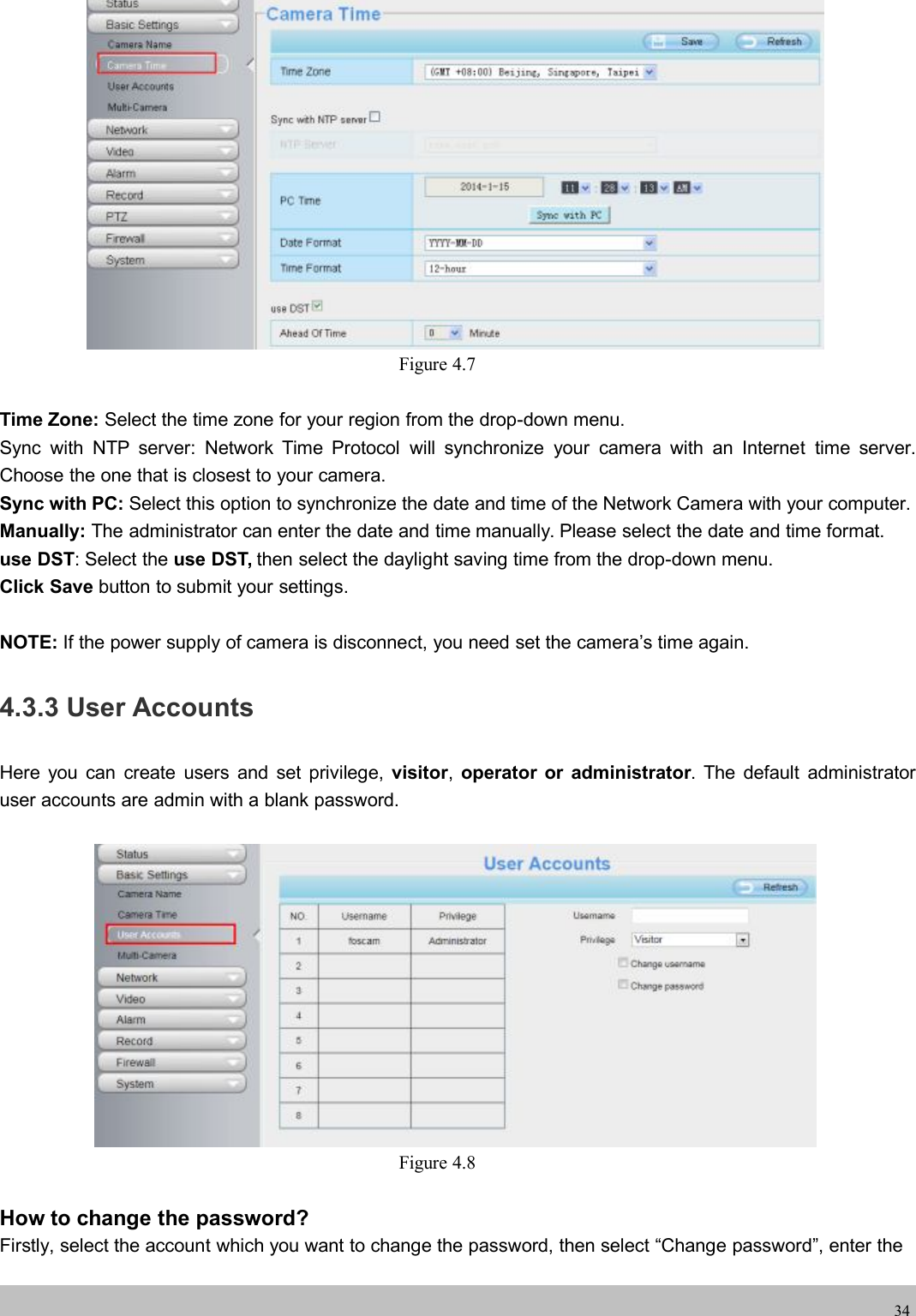 wwwwww.foscam.co.foscam.comm34Figure 4.7Time Zone: Select the time zone for your region from the drop-down menu.Sync with NTP server: Network Time Protocol will synchronize your camera with an Internet time server.Choose the one that is closest to your camera.Sync with PC: Select this option to synchronize the date and time of the Network Camera with your computer.Manually: The administrator can enter the date and time manually. Please select the date and time format.use DST: Select the use DST, then select the daylight saving time from the drop-down menu.Click Save button to submit your settings.NOTE: If the power supply of camera is disconnect, you need set the camera&rsquo;s time again.4.3.3 User AccountsHere you can create users and set privilege, visitor,operator or administrator. The default administratoruser accounts are admin with a blank password.Figure 4.8How to change the password?Firstly, select the account which you want to change the password, then select &ldquo;Change password&rdquo;, enter the