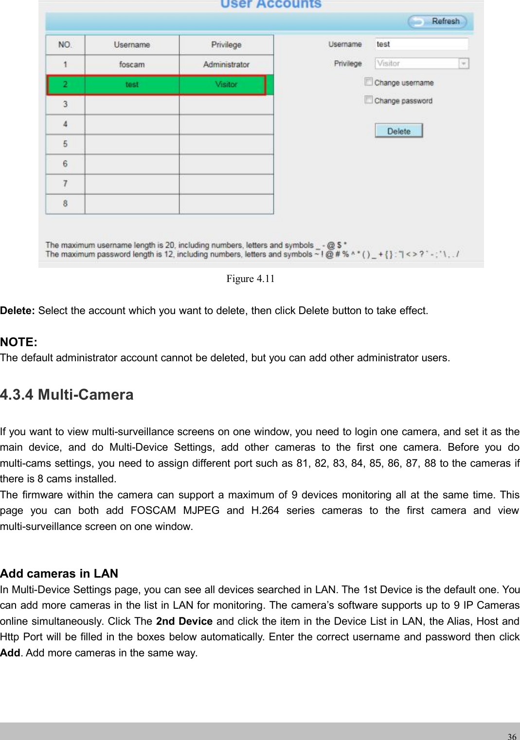 wwwwww.foscam.co.foscam.comm36Figure 4.11Delete: Select the account which you want to delete, then click Delete button to take effect.NOTE:The default administrator account cannot be deleted, but you can add other administrator users.4.3.4 Multi-CameraIf you want to view multi-surveillance screens on one window, you need to login one camera, and set it as themain device, and do Multi-Device Settings, add other cameras to the first one camera. Before you domulti-cams settings, you need to assign different port such as 81, 82, 83, 84, 85, 86, 87, 88 to the cameras ifthere is 8 cams installed.The firmware within the camera can support a maximum of 9 devices monitoring all at the same time. Thispage you can both add FOSCAM MJPEG and H.264 series cameras to the first camera and viewmulti-surveillance screen on one window.Add cameras in LANIn Multi-Device Settings page, you can see all devices searched in LAN. The 1st Device is the default one. Youcan add more cameras in the list in LAN for monitoring. The camera&rsquo;s software supports up to 9 IP Camerasonline simultaneously. Click The 2nd Device and click the item in the Device List in LAN, the Alias, Host andHttp Port will be filled in the boxes below automatically. Enter the correct username and password then clickAdd. Add more cameras in the same way.