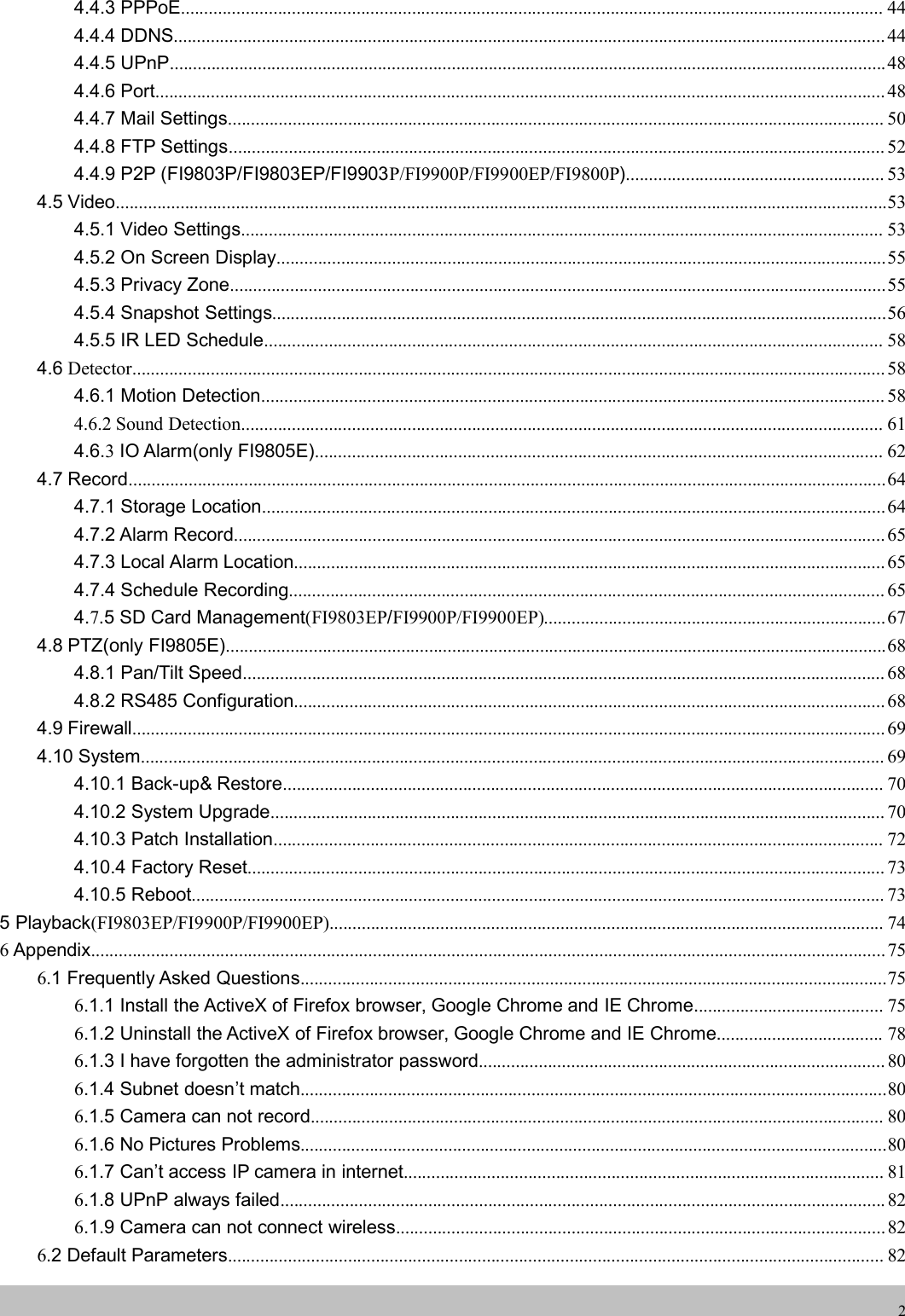 wwwwww.foscam.co.foscam.comm24.4.3 PPPoE........................................................................................................................................................ 444.4.4 DDNS.......................................................................................................................................................... 444.4.5 UPnP...........................................................................................................................................................484.4.6 Port.............................................................................................................................................................. 484.4.7 Mail Settings.............................................................................................................................................. 504.4.8 FTP Settings.............................................................................................................................................. 524.4.9 P2P (FI9803P/FI9803EP/FI9903P/FI9900P/FI9900EP/FI9800P)........................................................ 534.5 Video.......................................................................................................................................................................534.5.1 Video Settings........................................................................................................................................... 534.5.2 On Screen Display....................................................................................................................................554.5.3 Privacy Zone..............................................................................................................................................554.5.4 Snapshot Settings.....................................................................................................................................564.5.5 IR LED Schedule...................................................................................................................................... 584.6 Detector................................................................................................................................................................... 584.6.1 Motion Detection....................................................................................................................................... 584.6.2 Sound Detection........................................................................................................................................... 614.6.3IO Alarm(only FI9805E)........................................................................................................................... 624.7 Record....................................................................................................................................................................644.7.1 Storage Location.......................................................................................................................................644.7.2 Alarm Record............................................................................................................................................. 654.7.3 Local Alarm Location................................................................................................................................ 654.7.4 Schedule Recording................................................................................................................................. 654.7.5 SD Card Management(FI9803EP/FI9900P/FI9900EP)..........................................................................674.8 PTZ(only FI9805E)...............................................................................................................................................684.8.1 Pan/Tilt Speed........................................................................................................................................... 684.8.2 RS485 Configuration................................................................................................................................ 684.9 Firewall................................................................................................................................................................... 694.10 System................................................................................................................................................................. 694.10.1 Back-up&amp; Restore.................................................................................................................................. 704.10.2 System Upgrade..................................................................................................................................... 704.10.3 Patch Installation.................................................................................................................................... 724.10.4 Factory Reset.......................................................................................................................................... 734.10.5 Reboot...................................................................................................................................................... 735 Playback(FI9803EP/FI9900P/FI9900EP)........................................................................................................................ 746Appendix............................................................................................................................................................................756.1 Frequently Asked Questions...............................................................................................................................756.1.1 Install the ActiveX of Firefox browser, Google Chrome and IE Chrome......................................... 756.1.2 Uninstall the ActiveX of Firefox browser, Google Chrome and IE Chrome.................................... 786.1.3 I have forgotten the administrator password........................................................................................ 806.1.4 Subnet doesn&rsquo;t match...............................................................................................................................806.1.5 Camera can not record............................................................................................................................ 806.1.6 No Pictures Problems...............................................................................................................................806.1.7 Can&rsquo;t access IP camera in internet........................................................................................................ 816.1.8 UPnP always failed................................................................................................................................... 826.1.9 Camera can not connect wireless..........................................................................................................826.2 Default Parameters.............................................................................................................................................. 82