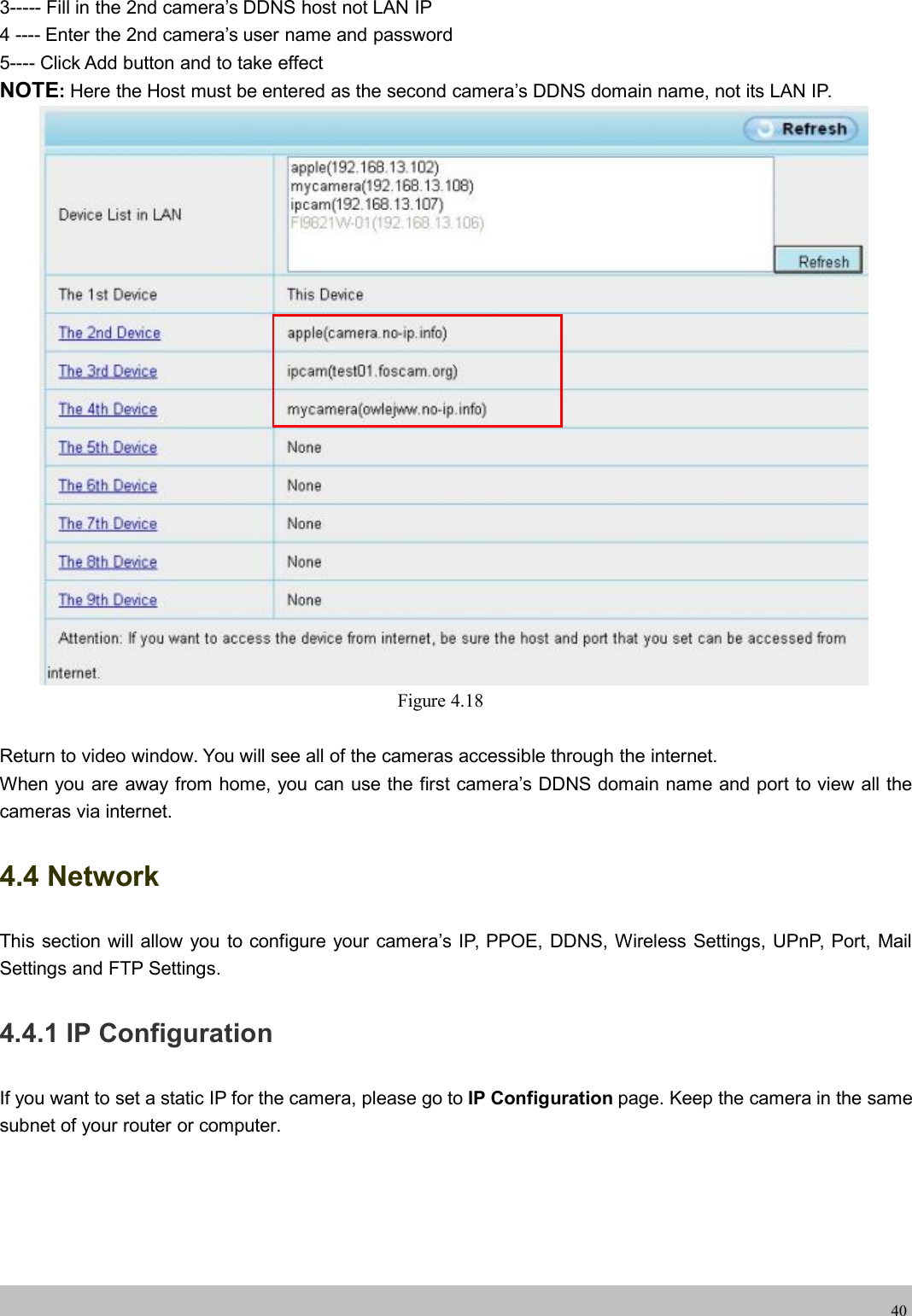 wwwwww.foscam.co.foscam.comm403----- Fill in the 2nd camera&rsquo;s DDNS host not LAN IP4 ---- Enter the 2nd camera&rsquo;s user name and password5---- Click Add button and to take effectNOTE:Here the Host must be entered as the second camera&rsquo;s DDNS domain name, not its LAN IP.Figure 4.18Return to video window. You will see all of the cameras accessible through the internet.When you are away from home, you can use the first camera&rsquo;s DDNS domain name and port to view all thecameras via internet.4.4 NetworkThis section will allow you to configure your camera&rsquo;s IP, PPOE, DDNS, Wireless Settings, UPnP, Port, MailSettings and FTP Settings.4.4.1 IP ConfigurationIf you want to set a static IP for the camera, please go to IP Configuration page. Keep the camera in the samesubnet of your router or computer.