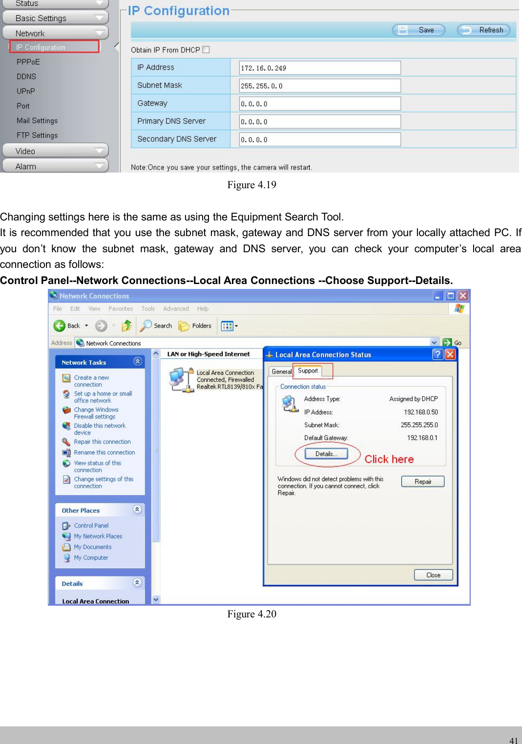 wwwwww.foscam.co.foscam.comm41Figure 4.19Changing settings here is the same as using the Equipment Search Tool.It is recommended that you use the subnet mask, gateway and DNS server from your locally attached PC. Ifyou don&rsquo;t know the subnet mask, gateway and DNS server, you can check your computer&rsquo;s local areaconnection as follows:Control Panel--Network Connections--Local Area Connections --Choose Support--Details.Figure 4.20