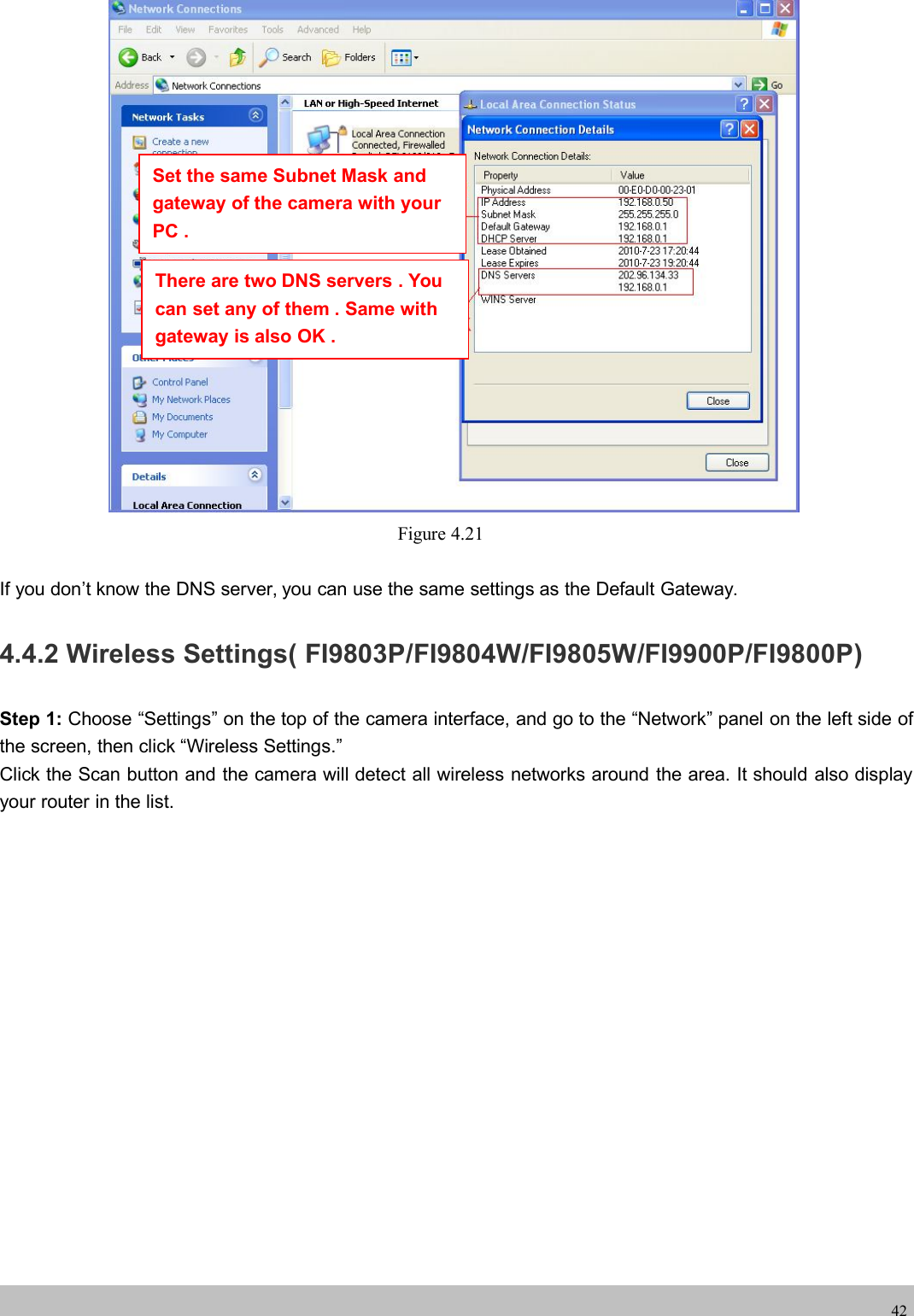 wwwwww.foscam.co.foscam.comm42Figure 4.21If you don&rsquo;t know the DNS server, you can use the same settings as the Default Gateway.4.4.2 Wireless Settings( FI9803P/FI9804W/FI9805W/FI9900P/FI9800P)Step 1: Choose &ldquo;Settings&rdquo; on the top of the camera interface, and go to the &ldquo;Network&rdquo; panel on the left side ofthe screen, then click &ldquo;Wireless Settings.&rdquo;Click the Scan button and the camera will detect all wireless networks around the area. It should also displayyour router in the list.Set the same Subnet Mask andgateway of the camera with yourPC .There are two DNS servers . Youcan set any of them . Same withgateway is also OK .