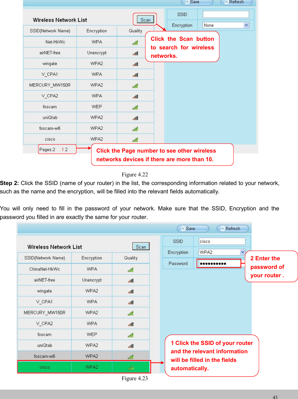 wwwwww.foscam.co.foscam.comm43Figure 4.22Step 2: Click the SSID (name of your router) in the list, the corresponding information related to your network,such as the name and the encryption, will be filled into the relevant fields automatically.You will only need to fill in the password of your network. Make sure that the SSID, Encryption and thepassword you filled in are exactly the same for your router.Figure 4.23Click the Page number to see other wirelessnetworks devices if there are more than 10.1 Click the SSID of your routerand the relevant informationwill be filled in the fieldsautomatically.2 Enter thepassword ofyourrouter .Click the Scan buttonto search for wirelessnetworks.