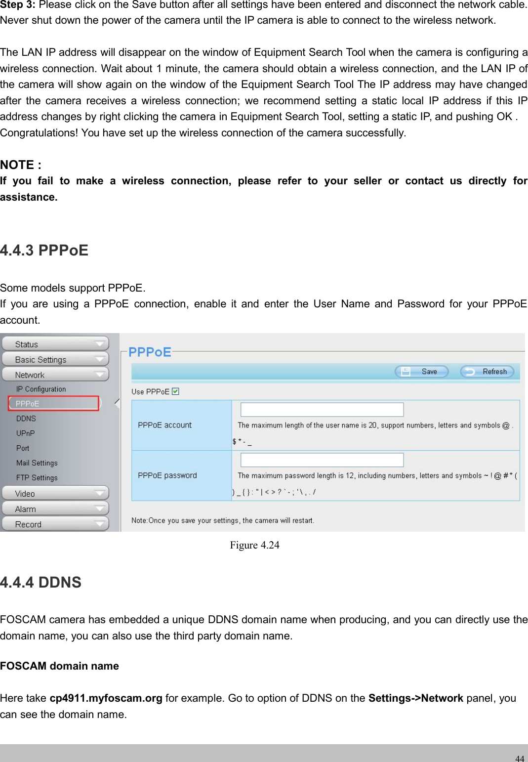 wwwwww.foscam.co.foscam.comm44Step 3: Please click on the Save button after all settings have been entered and disconnect the network cable.Never shut down the power of the camera until the IP camera is able to connect to the wireless network.The LAN IP address will disappear on the window of Equipment Search Tool when the camera is configuring awireless connection. Wait about 1 minute, the camera should obtain a wireless connection, and the LAN IP ofthe camera will show again on the window of the Equipment Search Tool The IP address may have changedafter the camera receives a wireless connection; we recommend setting a static local IP address if this IPaddress changes by right clicking the camera in Equipment Search Tool, setting a static IP, and pushing OK .Congratulations! You have set up the wireless connection of the camera successfully.NOTE :If you fail to make a wireless connection, please refer to your seller or contact us directly forassistance.4.4.3 PPPoESome models support PPPoE.If you are using a PPPoE connection, enable it and enter the User Name and Password for your PPPoEaccount.Figure 4.244.4.4 DDNSFOSCAM camera has embedded a unique DDNS domain name when producing, and you can directly use thedomain name, you can also use the third party domain name.FOSCAM domain nameHere take cp4911.myfoscam.org for example. Go to option of DDNS on the Settings->Network panel, youcan see the domain name.