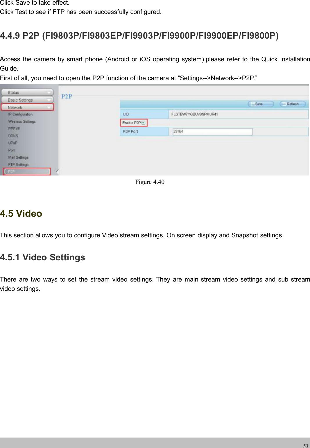 wwwwww.foscam.co.foscam.comm53Click Save to take effect.Click Test to see if FTP has been successfully configured.4.4.9 P2P (FI9803P/FI9803EP/FI9903P/FI9900P/FI9900EP/FI9800P)Access the camera by smart phone (Android or iOS operating system),please refer to the Quick InstallationGuide.First of all, you need to open the P2P function of the camera at &ldquo;Settings-->Network-->P2P.&rdquo;Figure 4.404.5 VideoThis section allows you to configure Video stream settings, On screen display and Snapshot settings.4.5.1 Video SettingsThere are two ways to set the stream video settings. They are main stream video settings and sub streamvideo settings.