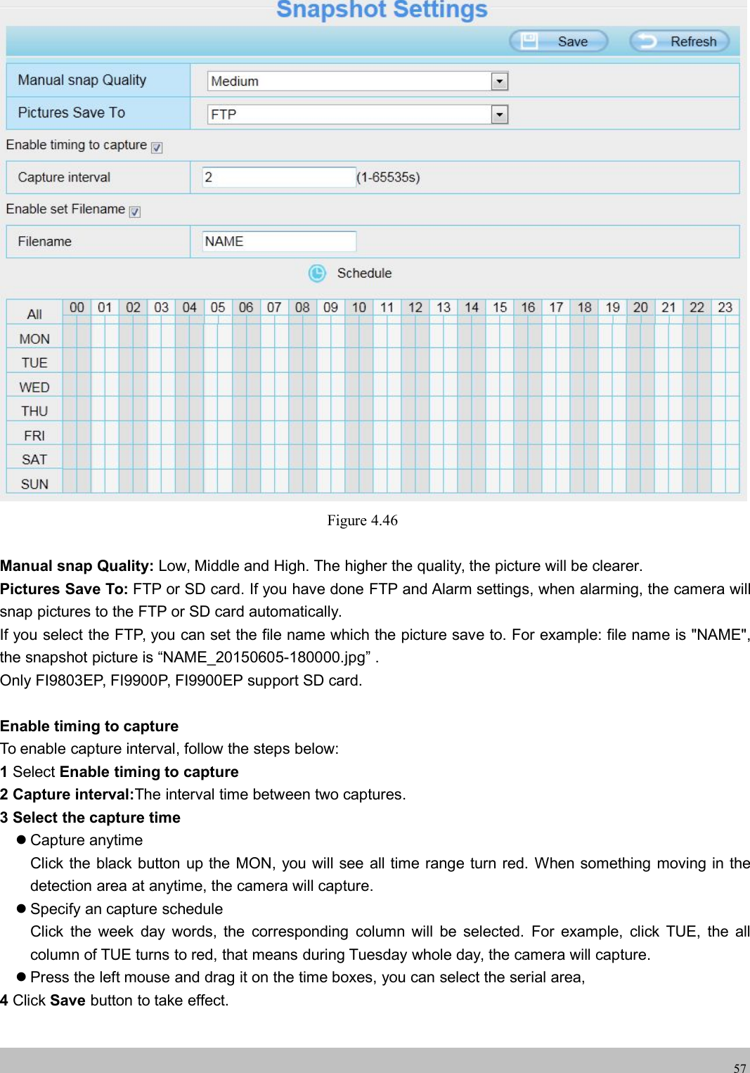 wwwwww.foscam.co.foscam.comm57Figure 4.46Manual snap Quality: Low, Middle and High. The higher the quality, the picture will be clearer.Pictures Save To: FTP or SD card. If you have done FTP and Alarm settings, when alarming, the camera willsnap pictures to the FTP or SD card automatically.If you select the FTP, you can set the file name which the picture save to. For example: file name is "NAME",the snapshot picture is &ldquo;NAME_20150605-180000.jpg&rdquo; .Only FI9803EP, FI9900P, FI9900EP support SD card.Enable timing to captureTo enable capture interval, follow the steps below:1Select Enable timing to capture2 Capture interval:The interval time between two captures.3 Select the capture timeCapture anytimeClick the black button up the MON, you will see all time range turn red. When something moving in thedetection area at anytime, the camera will capture.Specify an capture scheduleClick the week day words, the corresponding column will be selected. For example, click TUE, the allcolumn of TUE turns to red, that means during Tuesday whole day, the camera will capture.Press the left mouse and drag it on the time boxes, you can select the serial area,4Click Save button to take effect.