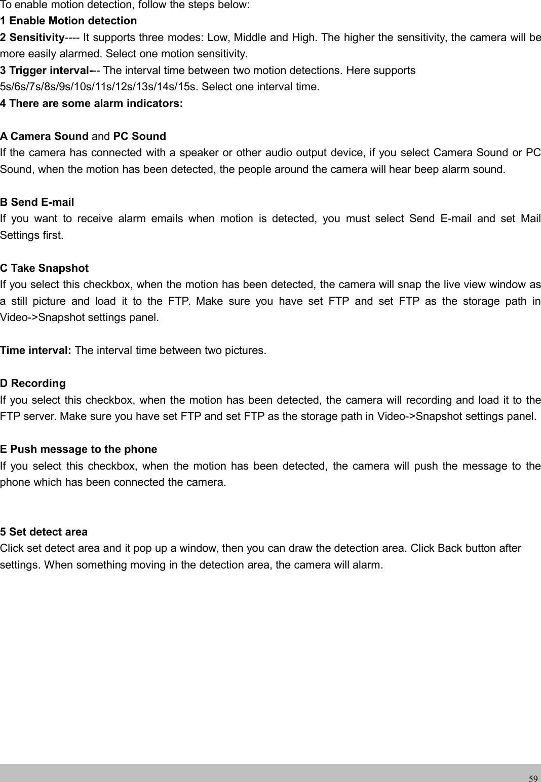 wwwwww.foscam.co.foscam.comm59To enable motion detection, follow the steps below:1 Enable Motion detection2 Sensitivity---- It supports three modes: Low, Middle and High. The higher the sensitivity, the camera will bemore easily alarmed. Select one motion sensitivity.3 Trigger interval--- The interval time between two motion detections. Here supports5s/6s/7s/8s/9s/10s/11s/12s/13s/14s/15s. Select one interval time.4 There are some alarm indicators:A Camera Sound and PC SoundIf the camera has connected with a speaker or other audio output device, if you select Camera Sound or PCSound, when the motion has been detected, the people around the camera will hear beep alarm sound.B Send E-mailIf you want to receive alarm emails when motion is detected, you must select Send E-mail and set MailSettings first.C Take SnapshotIf you select this checkbox, when the motion has been detected, the camera will snap the live view window asa still picture and load it to the FTP. Make sure you have set FTP and set FTP as the storage path inVideo->Snapshot settings panel.Time interval: The interval time between two pictures.D RecordingIf you select this checkbox, when the motion has been detected, the camera will recording and load it to theFTP server. Make sure you have set FTP and set FTP as the storage path in Video->Snapshot settings panel.E Push message to the phoneIf you select this checkbox, when the motion has been detected, the camera will push the message to thephone which has been connected the camera.5 Set detect areaClick set detect area and it pop up a window, then you can draw the detection area. Click Back button aftersettings. When something moving in the detection area, the camera will alarm.