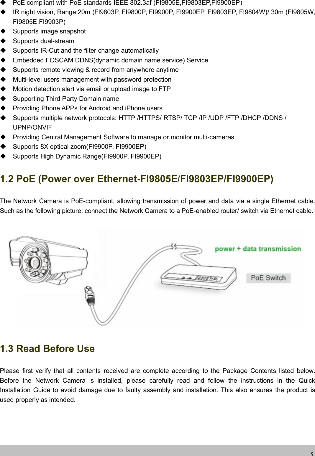 wwwwww.foscam.co.foscam.comm5PoE compliant with PoE standards IEEE 802.3af (FI9805E,FI9803EP,FI9900EP)IR night vision, Range:20m (FI9803P, FI9800P, FI9900P, FI9900EP, FI9803EP, FI9804W)/ 30m (FI9805W,FI9805E,FI9903P)Supports image snapshotSupports dual-streamSupports IR-Cut and the filter change automaticallyEmbedded FOSCAM DDNS(dynamic domain name service) ServiceSupports remote viewing &amp; record from anywhere anytimeMulti-level users management with password protectionMotion detection alert via email or upload image to FTPSupporting Third Party Domain nameProviding Phone APPs for Android and iPhone usersSupports multiple network protocols: HTTP /HTTPS/ RTSP/ TCP /IP /UDP /FTP /DHCP /DDNS /UPNP/ONVIFProviding Central Management Software to manage or monitor multi-camerasSupports 8X optical zoom(FI9900P, FI9900EP)Supports High Dynamic Range(FI9900P, FI9900EP)1.2 PoE (Power over Ethernet-FI9805E/FI9803EP/FI9900EP)The Network Camera is PoE-compliant, allowing transmission of power and data via a single Ethernet cable.Such as the following picture: connect the Network Camera to a PoE-enabled router/ switch via Ethernet cable.1.3 Read Before UsePlease first verify that all contents received are complete according to the Package Contents listed below.Before the Network Camera is installed, please carefully read and follow the instructions in the QuickInstallation Guide to avoid damage due to faulty assembly and installation. This also ensures the product isused properly as intended.