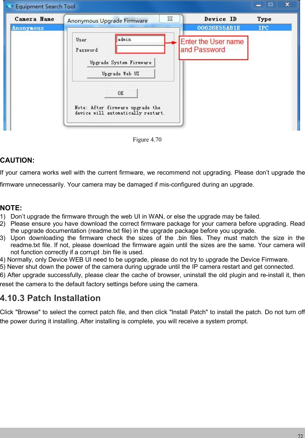 wwwwww.foscam.co.foscam.comm72Figure 4.70CAUTION:If your camera works well with the current firmware, we recommend not upgrading. Please don&rsquo;t upgrade thefirmware unnecessarily. Your camera may be damaged if mis-configured during an upgrade.NOTE:1)Don&rsquo;tupgradethe firmwarethroughthe web UI in WAN, or else theupgrademaybe failed.2)Please ensureyouhave download the correct firmwarepackageforyourcamera beforeupgrading.Readthe upgrade documentation (readme.txt file) in the upgrade package before you upgrade.3)Upon downloadingthe firmware check the sizes of the .bin files.Theymust match the size in thereadme.txt file. If not, please download the firmware again until the sizes are the same. Your camera willnot function correctly if a corrupt .bin file is used.4) Normally, only Device WEB UI need to be upgrade, please do not try to upgrade the Device Firmware.5) Never shut down the power of the camera during upgrade until the IP camera restart and get connected.6) After upgrade successfully, please clear the cache of browser, uninstall the old plugin and re-install it, thenreset the camera to the default factory settings before using the camera.4.10.3 Patch InstallationClick "Browse" to select the correct patch file, and then click "Install Patch" to install the patch. Do not turn offthe power during it installing. After installing is complete, you will receive a system prompt.