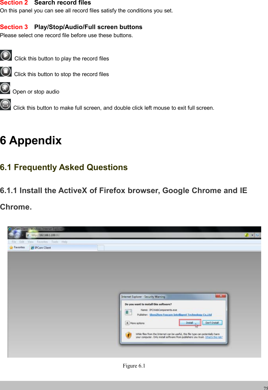 wwwwww.foscam.co.foscam.comm75Section 2 Search record filesOn this panel you can see all record files satisfy the conditions you set.Section 3 Play/Stop/Audio/Full screen buttonsPlease select one record file before use these buttons.Click this button to play the record filesClick this button to stop the record filesOpen or stop audioClick this button to make full screen, and double click left mouse to exit full screen.6 Appendix6.1 Frequently Asked Questions6.1.1 Install the ActiveX of Firefox browser, Google Chrome and IEChrome.Figure 6.1