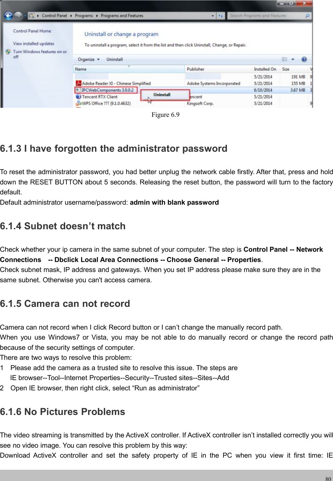 wwwwww.foscam.co.foscam.comm80Figure 6.96.1.3 I have forgotten the administrator passwordTo reset the administrator password, you had better unplug the network cable firstly. After that, press and holddown the RESET BUTTON about 5 seconds. Releasing the reset button, the password will turn to the factorydefault.Default administrator username/password: admin with blank password6.1.4 Subnet doesn&rsquo;t matchCheck whether your ip camera in the same subnet of your computer. The step is Control Panel -- NetworkConnections -- Dbclick Local Area Connections -- Choose General -- Properties.Check subnet mask, IP address and gateways. When you set IP address please make sure they are in thesame subnet. Otherwise you can't access camera.6.1.5 Camera can not recordCamera can not record when I click Record button or I can&rsquo;t change the manually record path.When you use Windows7 or Vista, you may be not able to do manually record or change the record pathbecause of the security settings of computer.There are two ways to resolve this problem:1 Please add the camera as a trusted site to resolve this issue. The steps areIE browser--Tool--Internet Properties--Security--Trusted sites--Sites--Add2 Open IE browser, then right click, select &ldquo;Run as administrator&rdquo;6.1.6 No Pictures ProblemsThe video streaming is transmitted by the ActiveX controller. If ActiveX controller isn&rsquo;t installed correctly you willsee no video image. You can resolve this problem by this way:Download ActiveX controller and set the safety property of IE in the PC when you view it first time: IE