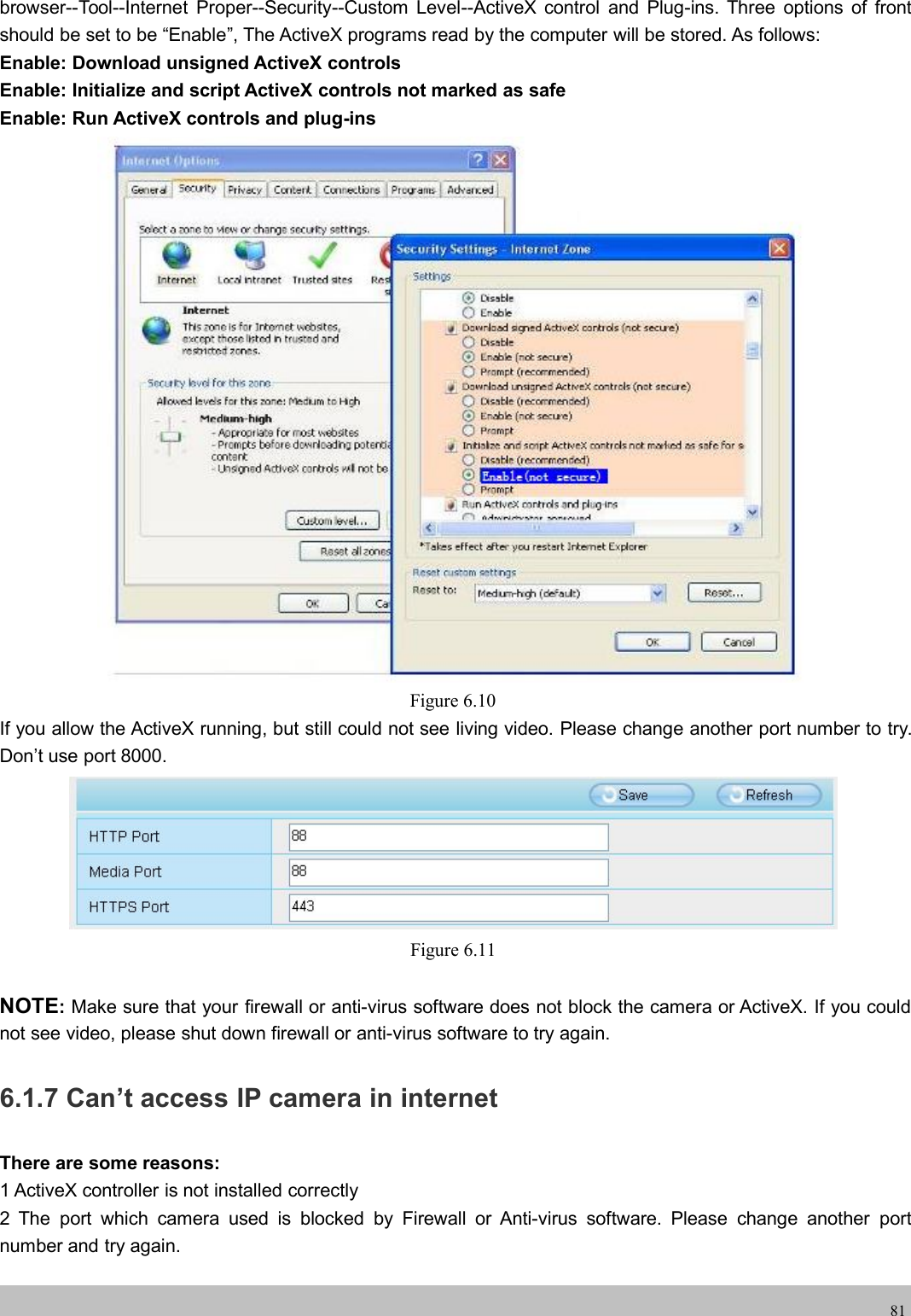 wwwwww.foscam.co.foscam.comm81browser--Tool--Internet Proper--Security--Custom Level--ActiveX control and Plug-ins. Three options of frontshould be set to be &ldquo;Enable&rdquo;, The ActiveX programs read by the computer will be stored. As follows:Enable: Download unsigned ActiveX controlsEnable: Initialize and script ActiveX controls not marked as safeEnable: Run ActiveX controls and plug-insFigure 6.10If you allow the ActiveX running, but still could not see living video. Please change another port number to try.Don&rsquo;t use port 8000.Figure 6.11NOTE:Make sure that your firewall or anti-virus software does not block the camera or ActiveX. If you couldnot see video, please shut down firewall or anti-virus software to try again.6.1.7 Can&rsquo;t access IP camera in internetThere are some reasons:1 ActiveX controller is not installed correctly2 The port which camera used is blocked by Firewall or Anti-virus software. Please change another portnumber and try again.