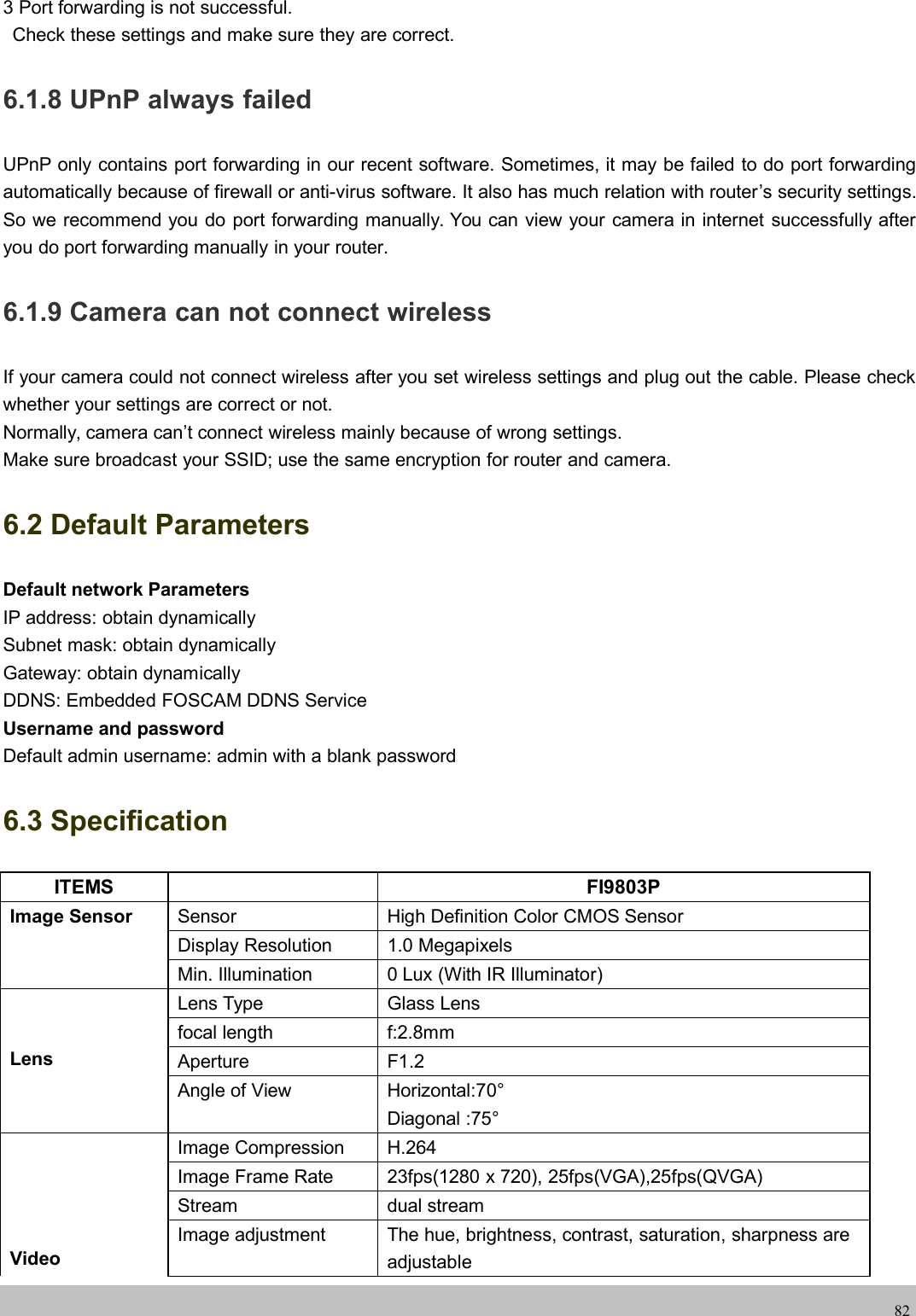 wwwwww.foscam.co.foscam.comm823 Port forwarding is not successful.Check these settings and make sure they are correct.6.1.8 UPnP always failedUPnP only contains port forwarding in our recent software. Sometimes, it may be failed to do port forwardingautomatically because of firewall or anti-virus software. It also has much relation with router&rsquo;s security settings.So we recommend you do port forwarding manually. You can view your camera in internet successfully afteryou do port forwarding manually in your router.6.1.9 Camera can not connect wirelessIf your camera could not connect wireless after you set wireless settings and plug out the cable. Please checkwhether your settings are correct or not.Normally, camera can&rsquo;t connect wireless mainly because of wrong settings.Make sure broadcast your SSID; use the same encryption for router and camera.6.2 Default ParametersDefault network ParametersIP address: obtain dynamicallySubnet mask: obtain dynamicallyGateway: obtain dynamicallyDDNS: Embedded FOSCAM DDNS ServiceUsername and passwordDefault admin username: admin with a blank password6.3 SpecificationITEMS FI9803PImage Sensor Sensor High Definition Color CMOS SensorDisplay Resolution 1.0 MegapixelsMin. Illumination 0 Lux (With IR Illuminator)LensLens Type Glass Lensfocal length f:2.8mmAperture F1.2Angle of View Horizontal:70&deg;Diagonal :75&deg;VideoImage Compression H.264Image Frame Rate 23fps(1280 x 720), 25fps(VGA),25fps(QVGA)Stream dual streamImage adjustment The hue, brightness, contrast, saturation, sharpness areadjustable