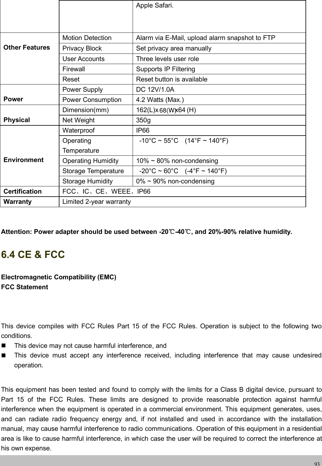 wwwwww.foscam.co.foscam.comm93Apple Safari.Other FeaturesMotion Detection Alarm via E-Mail, upload alarm snapshot to FTPPrivacy Block Set privacy area manuallyUser Accounts Three levels user roleFirewall Supports IP FilteringReset Reset button is availablePowerPower Supply DC 12V/1.0APower Consumption 4.2 Watts (Max.)PhysicalDimension(mm) 162(L)x x64 (H)Net Weight 350gEnvironmentWaterproof IP66OperatingTemperature-10&deg;C ~ 55&deg;C (14&deg;F ~ 140&deg;F)Operating Humidity 10% ~ 80% non-condensingStorage Temperature -20&deg;C ~ 60&deg;C (-4&deg;F ~ 140&deg;F)Storage Humidity 0% ~ 90% non-condensingCertification FCC、IC、CE、WEEE、IP66Warranty Limited 2-year warrantyAttention: Power adapter should be used between -20℃-40℃, and 20%-90% relative humidity.6.4 CE &amp; FCCElectromagnetic Compatibility (EMC)FCC StatementThis device compiles with FCC Rules Part 15 of the FCC Rules. Operation is subject to the following twoconditions.This device may not cause harmful interference, andThis device must accept any interference received, including interference that may cause undesiredoperation.This equipment has been tested and found to comply with the limits for a Class B digital device, pursuant toPart 15 of the FCC Rules. These limits are designed to provide reasonable protection against harmfulinterference when the equipment is operated in a commercial environment. This equipment generates, uses,and can radiate radio frequency energy and, if not installed and used in accordance with the installationmanual, may cause harmful interference to radio communications. Operation of this equipment in a residentialarea is like to cause harmful interference, in which case the user will be required to correct the interference athis own expense.68(W)