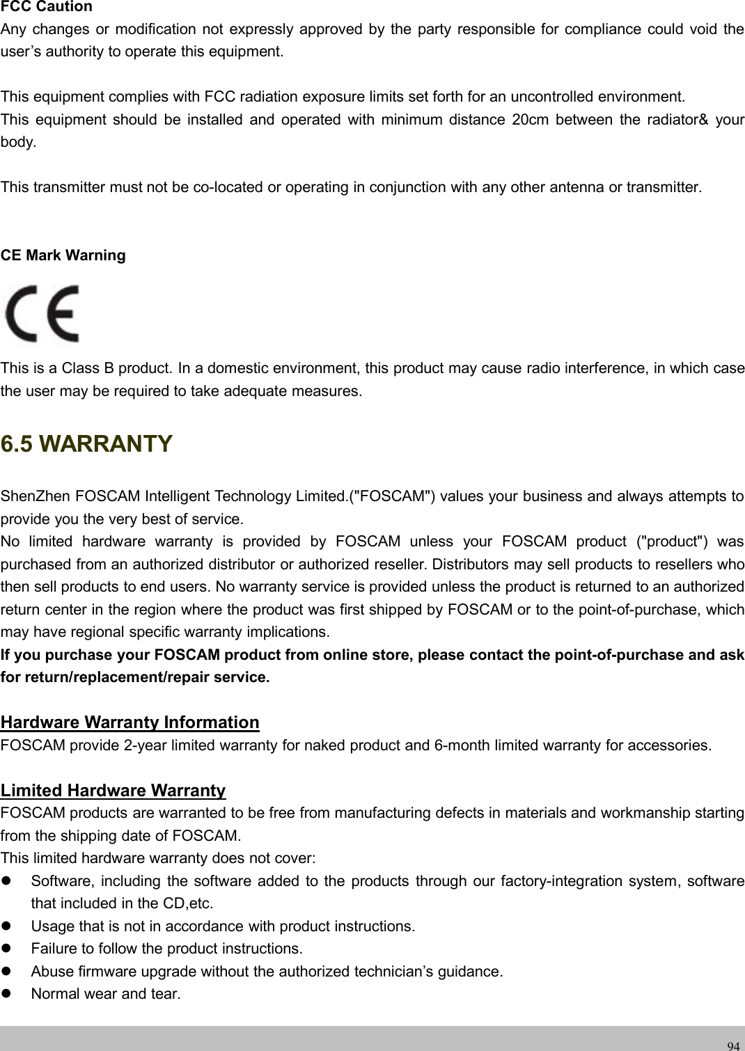 wwwwww.foscam.co.foscam.comm94FCC CautionAny changes or modification not expressly approved by the party responsible for compliance could void theuser&rsquo;s authority to operate this equipment.This equipment complies with FCC radiation exposure limits set forth for an uncontrolled environment.This equipment should be installed and operated with minimum distance 20cm between the radiator&amp; yourbody.This transmitter must not be co-located or operating in conjunction with any other antenna or transmitter.CE Mark WarningThis is a Class B product. In a domestic environment, this product may cause radio interference, in which casethe user may be required to take adequate measures.6.5 WARRANTYShenZhen FOSCAM Intelligent Technology Limited.("FOSCAM") values your business and always attempts toprovide you the very best of service.No limited hardware warranty is provided by FOSCAM unless your FOSCAM product ("product") waspurchased from an authorized distributor or authorized reseller. Distributors may sell products to resellers whothen sell products to end users. No warranty service is provided unless the product is returned to an authorizedreturn center in the region where the product was first shipped by FOSCAM or to the point-of-purchase, whichmay have regional specific warranty implications.If you purchase your FOSCAM product from online store, please contact the point-of-purchase and askfor return/replacement/repair service.Hardware Warranty InformationFOSCAM provide 2-year limited warranty for naked product and 6-month limited warranty for accessories.Limited Hardware WarrantyFOSCAM products are warranted to be free from manufacturing defects in materials and workmanship startingfrom the shipping date of FOSCAM.This limited hardware warranty does not cover:Software, including the software added to the products through our factory-integration system, softwarethat included in the CD,etc.Usage that is not in accordance with product instructions.Failure to follow the product instructions.Abuse firmware upgrade without the authorized technician&rsquo;s guidance.Normal wear and tear.
