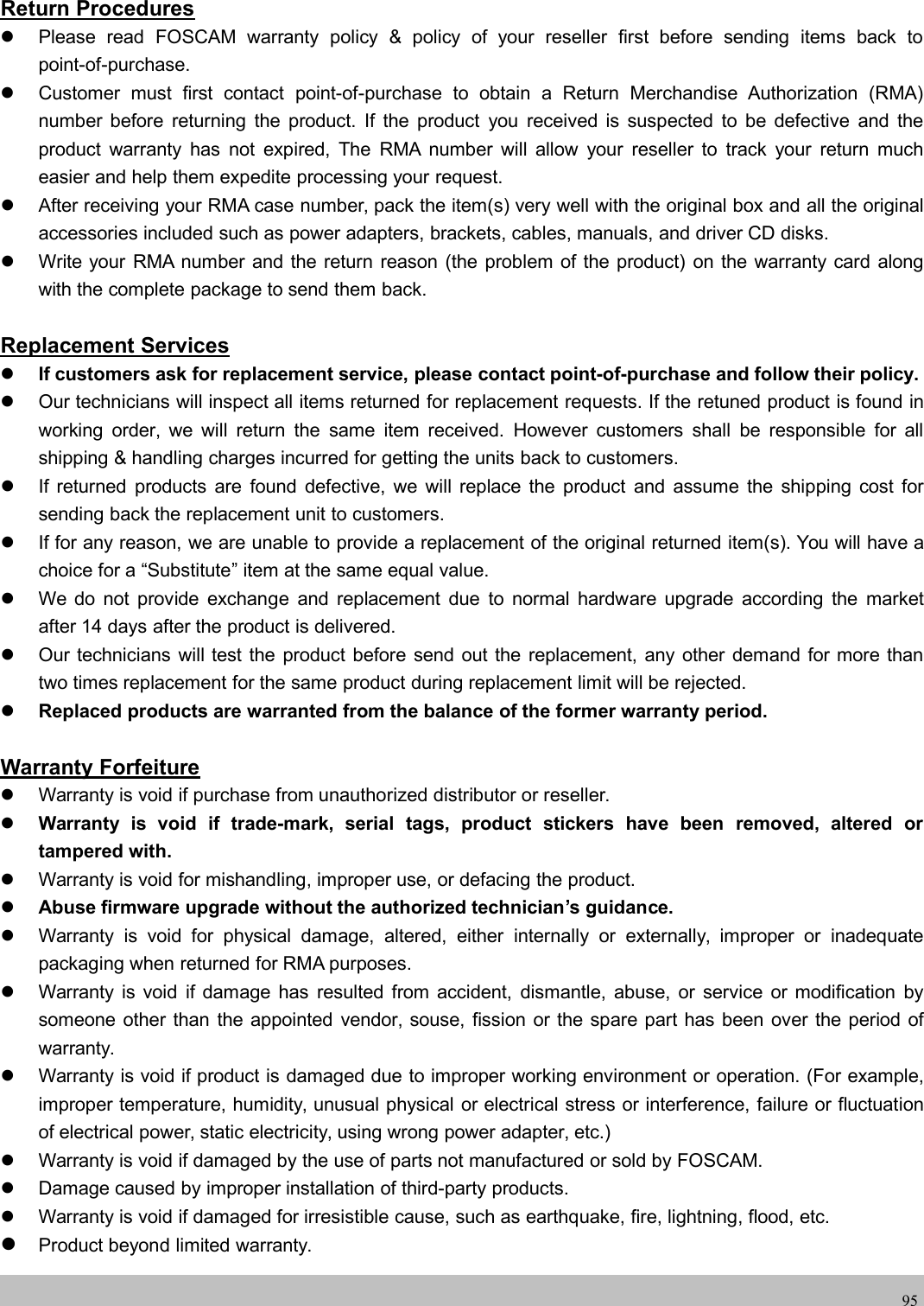 wwwwww.foscam.co.foscam.comm95Return ProceduresPlease read FOSCAM warranty policy &amp; policy of your reseller first before sending items back topoint-of-purchase.Customer must first contact point-of-purchase to obtain a Return Merchandise Authorization (RMA)number before returning the product. If the product you received is suspected to be defective and theproduct warranty has not expired, The RMA number will allow your reseller to track your return mucheasier and help them expedite processing your request.After receiving your RMA case number, pack the item(s) very well with the original box and all the originalaccessories included such as power adapters, brackets, cables, manuals, and driver CD disks.Write your RMA number and the return reason (the problem of the product) on the warranty card alongwith the complete package to send them back.Replacement ServicesIf customers ask for replacement service, please contact point-of-purchase and follow their policy.Our technicians will inspect all items returned for replacement requests. If the retuned product is found inworking order, we will return the same item received. However customers shall be responsible for allshipping &amp; handling charges incurred for getting the units back to customers.If returned products are found defective, we will replace the product and assume the shipping cost forsending back the replacement unit to customers.If for any reason, we are unable to provide a replacement of the original returned item(s). You will have achoice for a &ldquo;Substitute&rdquo; item at the same equal value.We do not provide exchange and replacement due to normal hardware upgrade according the marketafter 14 days after the product is delivered.Our technicians will test the product before send out the replacement, any other demand for more thantwo times replacement for the same product during replacement limit will be rejected.Replaced products are warranted from the balance of the former warranty period.Warranty ForfeitureWarranty is void if purchase from unauthorized distributor or reseller.Warranty is void if trade-mark, serial tags, product stickers have been removed, altered ortampered with.Warranty is void for mishandling, improper use, or defacing the product.Abuse firmware upgrade without the authorized technician&rsquo;s guidance.Warranty is void for physical damage, altered, either internally or externally, improper or inadequatepackaging when returned for RMA purposes.Warranty is void if damage has resulted from accident, dismantle, abuse, or service or modification bysomeone other than the appointed vendor, souse, fission or the spare part has been over the period ofwarranty.Warranty is void if product is damaged due to improper working environment or operation. (For example,improper temperature, humidity, unusual physical or electrical stress or interference, failure or fluctuationof electrical power, static electricity, using wrong power adapter, etc.)Warranty is void if damaged by the use of parts not manufactured or sold by FOSCAM.Damage caused by improper installation of third-party products.Warranty is void if damaged for irresistible cause, such as earthquake, fire, lightning, flood, etc.Product beyond limited warranty.