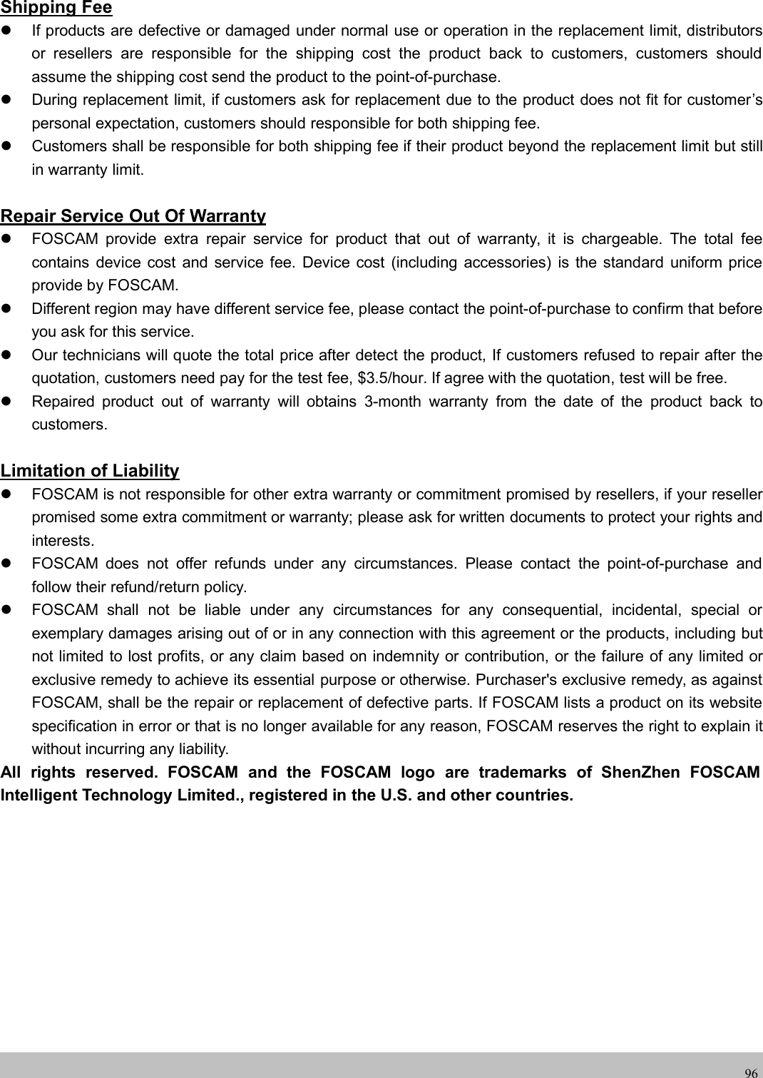 wwwwww.foscam.co.foscam.comm96Shipping FeeIf products are defective or damaged under normal use or operation in the replacement limit, distributorsor resellers are responsible for the shipping cost the product back to customers, customers shouldassume the shipping cost send the product to the point-of-purchase.During replacement limit, if customers ask for replacement due to the product does not fit for customer&rsquo;spersonal expectation, customers should responsible for both shipping fee.Customers shall be responsible for both shipping fee if their product beyond the replacement limit but stillin warranty limit.Repair Service Out Of WarrantyFOSCAM provide extra repair service for product that out of warranty, it is chargeable. The total feecontains device cost and service fee. Device cost (including accessories) is the standard uniform priceprovide by FOSCAM.Different region may have different service fee, please contact the point-of-purchase to confirm that beforeyou ask for this service.Our technicians will quote the total price after detect the product, If customers refused to repair after thequotation, customers need pay for the test fee, $3.5/hour. If agree with the quotation, test will be free.Repaired product out of warranty will obtains 3-month warranty from the date of the product back tocustomers.Limitation of LiabilityFOSCAM is not responsible for other extra warranty or commitment promised by resellers, if your resellerpromised some extra commitment or warranty; please ask for written documents to protect your rights andinterests.FOSCAM does not offer refunds under any circumstances. Please contact the point-of-purchase andfollow their refund/return policy.FOSCAM shall not be liable under any circumstances for any consequential, incidental, special orexemplary damages arising out of or in any connection with this agreement or the products, including butnot limited to lost profits, or any claim based on indemnity or contribution, or the failure of any limited orexclusive remedy to achieve its essential purpose or otherwise. Purchaser's exclusive remedy, as againstFOSCAM, shall be the repair or replacement of defective parts. If FOSCAM lists a product on its websitespecification in error or that is no longer available for any reason, FOSCAM reserves the right to explain itwithout incurring any liability.All rights reserved. FOSCAM and the FOSCAM logo are trademarks of ShenZhen FOSCAMIntelligent Technology Limited., registered in the U.S. and other countries.