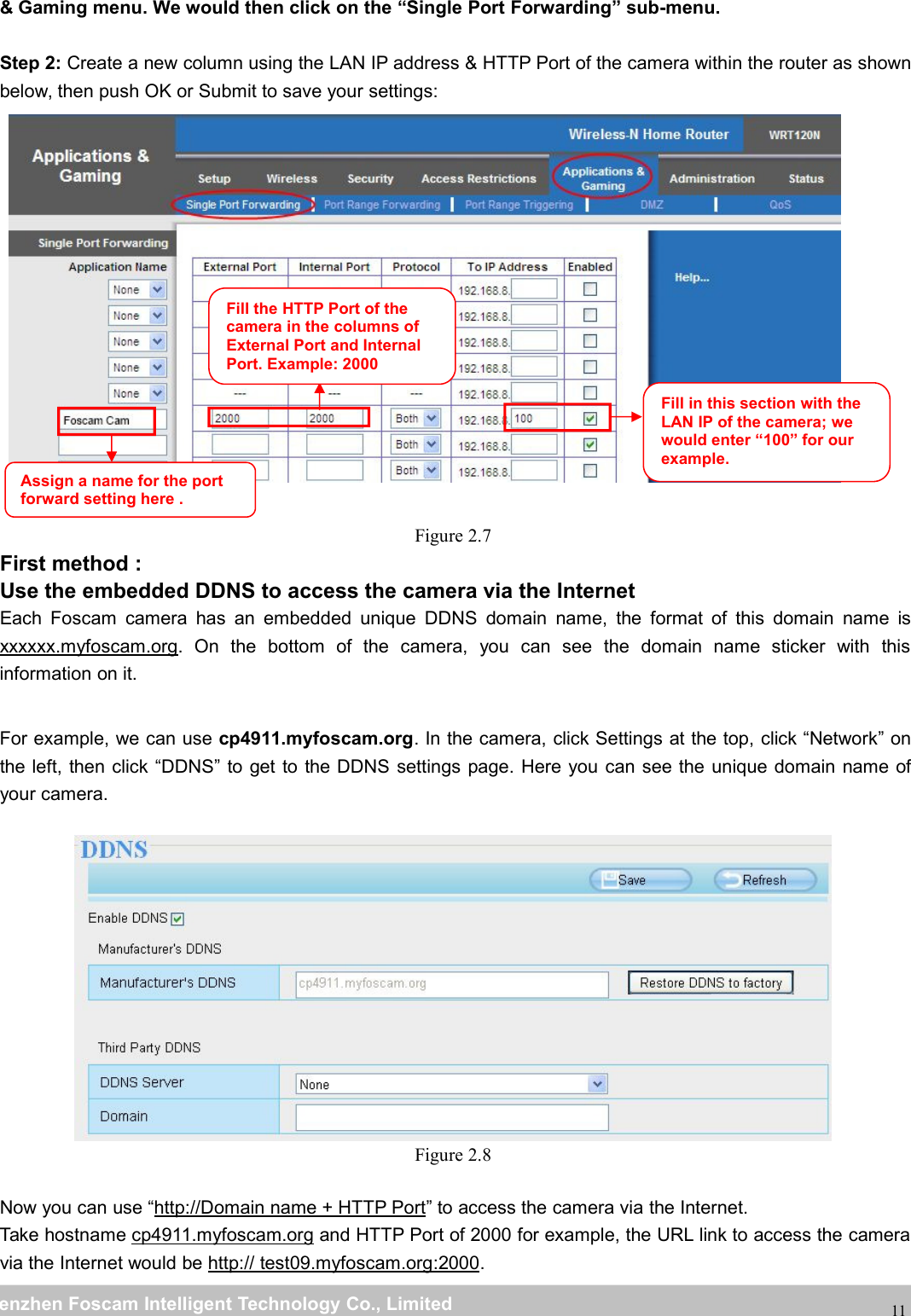 wwwwww.foscam.co.foscam.commShenzhenShenzhen FoscamFoscam IntelligentIntelligent TechnologyTechnology Co.,Co., LimitedLimitedTel:Tel: 8686 755755 26742674 56685668 Fax:Fax: 8686 755755 26742674 5168516811&amp; Gaming menu. We would then click on the &ldquo;Single Port Forwarding&rdquo; sub-menu.Step 2: Create a new column using the LAN IP address &amp; HTTP Port of the camera within the router as shownbelow, then push OK or Submit to save your settings:Figure 2.7First method :Use the embedded DDNS to access the camera via the InternetEach Foscam camera has an embedded unique DDNS domain name, the format of this domain name isxxxxxx.myfoscam.org. On the bottom of the camera, you can see the domain name sticker with thisinformation on it.For example, we can use cp4911.myfoscam.org. In the camera, click Settings at the top, click &ldquo;Network&rdquo; onthe left, then click &ldquo;DDNS&rdquo; to get to the DDNS settings page. Here you can see the unique domain name ofyour camera.Figure 2.8Now you can use &ldquo;http://Domain name + HTTP Port&rdquo; to access the camera via the Internet.Take hostname cp4911.myfoscam.org and HTTP Port of 2000 for example, the URL link to access the cameravia the Internet would be http:// test09.myfoscam.org:2000.Fill the HTTP Port of thecamera in the columns ofExternal Port and InternalPort. Example: 2000Fill in this section with theLAN IP of the camera; wewould enter &ldquo;100&rdquo; for ourexample.Assign a name for the portforward setting here .