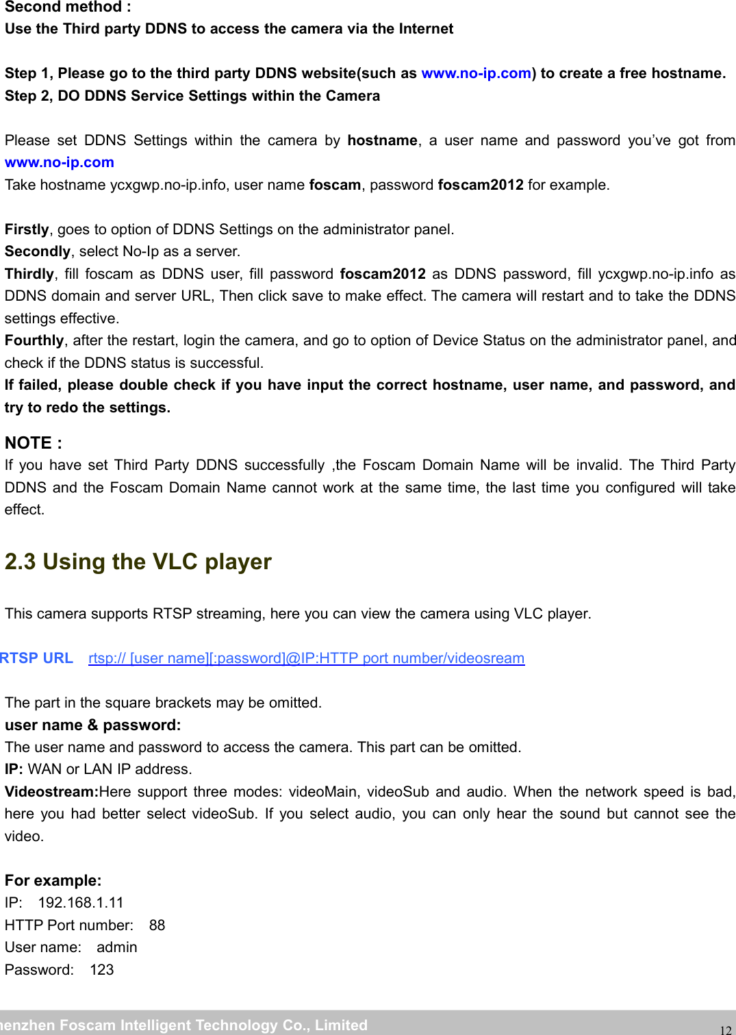 wwwwww.foscam.co.foscam.commShenzhenShenzhen FoscamFoscam IntelligentIntelligent TechnologyTechnology Co.,Co., LimitedLimitedTel:Tel: 8686 755755 26742674 56685668 Fax:Fax: 8686 755755 26742674 5168516812Second method :Use the Third party DDNS to access the camera via the InternetStep 1, Please go to the third party DDNS website(such as www.no-ip.com) to create a free hostname.Step 2, DO DDNS Service Settings within the CameraPlease set DDNS Settings within the camera by hostname, a user name and password you&rsquo;ve got fromwww.no-ip.comTake hostname ycxgwp.no-ip.info, user name foscam, password foscam2012 for example.Firstly, goes to option of DDNS Settings on the administrator panel.Secondly, select No-Ip as a server.Thirdly, fill foscam as DDNS user, fill password foscam2012 as DDNS password, fill ycxgwp.no-ip.info asDDNS domain and server URL, Then click save to make effect. The camera will restart and to take the DDNSsettings effective.Fourthly, after the restart, login the camera, and go to option of Device Status on the administrator panel, andcheck if the DDNS status is successful.If failed, please double check if you have input the correct hostname, user name, and password, andtry to redo the settings.NOTE :If you have set Third Party DDNS successfully ,the Foscam Domain Name will be invalid. The Third PartyDDNS and the Foscam Domain Name cannot work at the same time, the last time you configured will takeeffect.2.3 Using the VLC playerThis camera supports RTSP streaming, here you can view the camera using VLC player.RTSP URL rtsp:// [user name][:password]@IP:HTTP port number/videosreamThe part in the square brackets may be omitted.user name &amp; password:The user name and password to access the camera. This part can be omitted.IP: WAN or LAN IP address.Videostream:Here support three modes: videoMain, videoSub and audio. When the network speed is bad,here you had better select videoSub. If you select audio, you can only hear the sound but cannot see thevideo.For example:IP: 192.168.1.11HTTP Port number: 88User name: adminPassword: 123