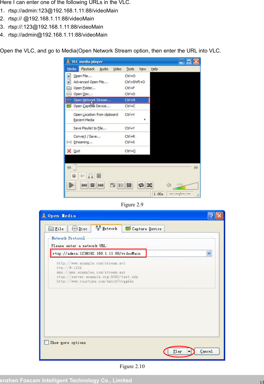 wwwwww.foscam.co.foscam.commShenzhenShenzhen FoscamFoscam IntelligentIntelligent TechnologyTechnology Co.,Co., LimitedLimitedTel:Tel: 8686 755755 26742674 56685668 Fax:Fax: 8686 755755 26742674 5168516813Here I can enter one of the following URLs in the VLC.1．rtsp://admin:123@192.168.1.11:88/videoMain2．rtsp:// @192.168.1.11:88/videoMain3．rtsp://:123@192.168.1.11:88/videoMain4．rtsp://admin@192.168.1.11:88/videoMainOpen the VLC, and go to Media(Open Network Stream option, then enter the URL into VLC.Figure 2.9Figure 2.10