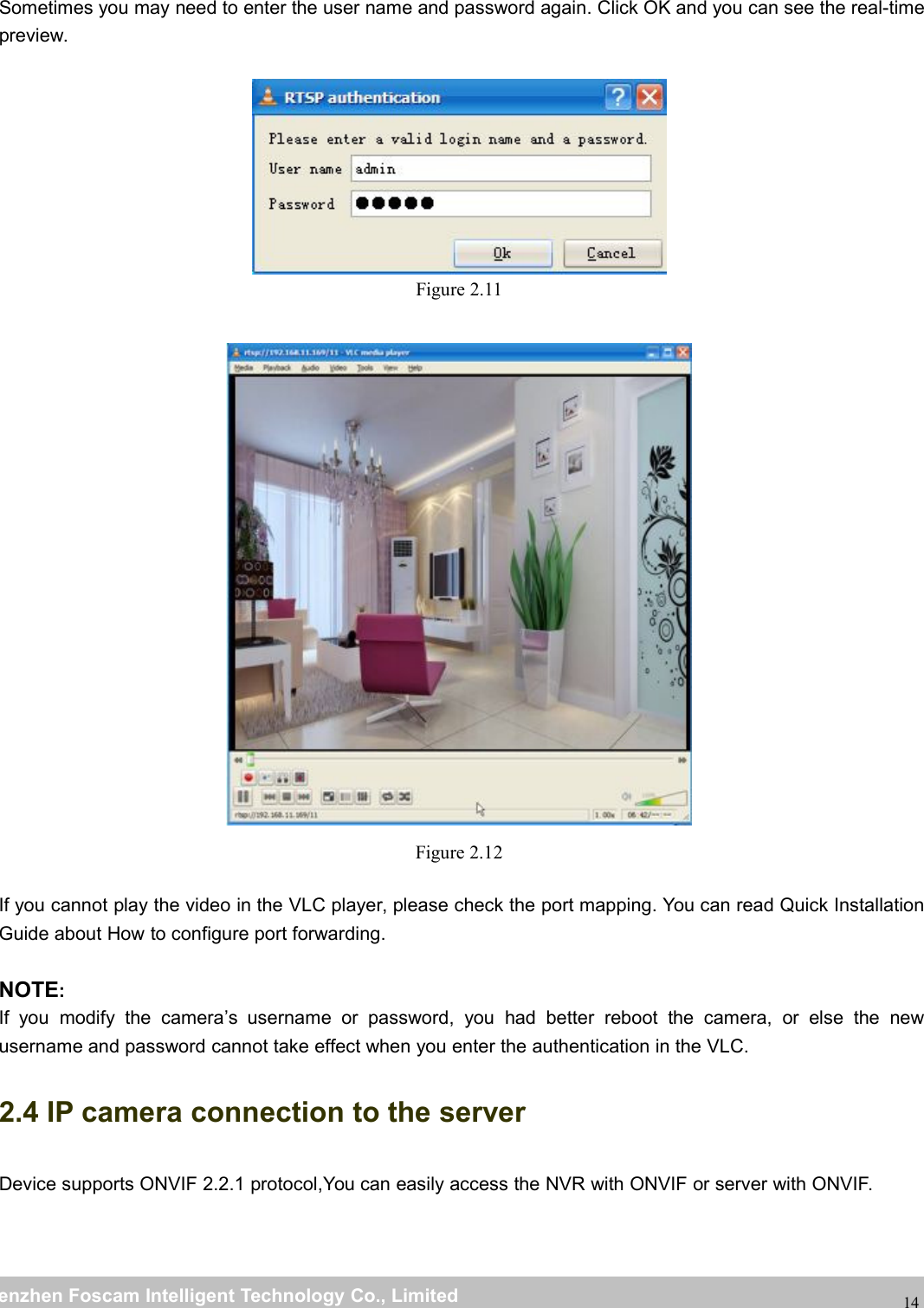 wwwwww.foscam.co.foscam.commShenzhenShenzhen FoscamFoscam IntelligentIntelligent TechnologyTechnology Co.,Co., LimitedLimitedTel:Tel: 8686 755755 26742674 56685668 Fax:Fax: 8686 755755 26742674 5168516814Sometimes you may need to enter the user name and password again. Click OK and you can see the real-timepreview.Figure 2.11Figure 2.12If you cannot play the video in the VLC player, please check the port mapping. You can read Quick InstallationGuide about How to configure port forwarding.NOTE:If you modify the camera&rsquo;s username or password, you had better reboot the camera, or else the newusername and password cannot take effect when you enter the authentication in the VLC.2.4 IP camera connection to the serverDevice supports ONVIF 2.2.1 protocol,You can easily access the NVR with ONVIF or server with ONVIF.