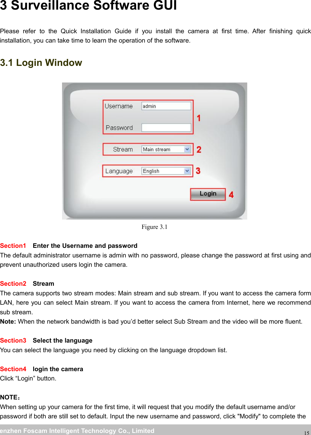 wwwwww.foscam.co.foscam.commShenzhenShenzhen FoscamFoscam IntelligentIntelligent TechnologyTechnology Co.,Co., LimitedLimitedTel:Tel: 8686 755755 26742674 56685668 Fax:Fax: 8686 755755 26742674 51685168153 Surveillance Software GUIPlease refer to the Quick Installation Guide if you install the camera at first time. After finishing quickinstallation, you can take time to learn the operation of the software.3.1 Login WindowFigure 3.1Section1 Enter the Username and passwordThe default administrator username is admin with no password, please change the password at first using andprevent unauthorized users login the camera.Section2 StreamThe camera supports two stream modes: Main stream and sub stream. If you want to access the camera formLAN, here you can select Main stream. If you want to access the camera from Internet, here we recommendsub stream.Note: When the network bandwidth is bad you&rsquo;d better select Sub Stream and the video will be more fluent.Section3 Select the languageYou can select the language you need by clicking on the language dropdown list.Section4 login the cameraClick &ldquo;Login&rdquo; button.NOTE：When setting up your camera for the first time, it will request that you modify the default username and/orpassword if both are still set to default. Input the new username and password, click "Modify" to complete the